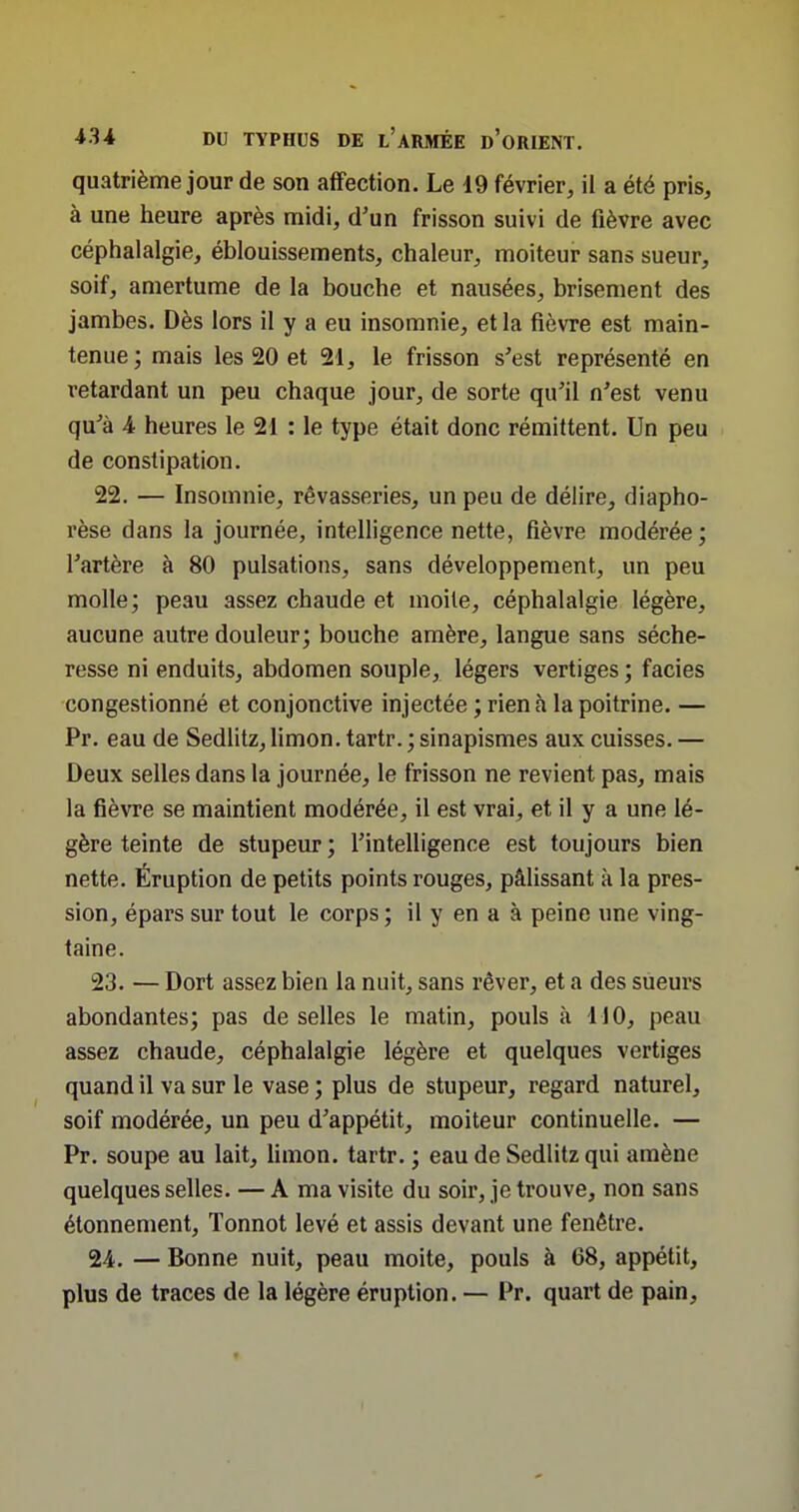 quatrième jour de son affection. Le 19 février, il a été pris, à une heure après midi, d'un frisson suivi de fièvre avec céphalalgie, éblouissements, chaleur, moiteur sans sueur, soif, amertume de la bouche et nausées, brisement des jambes. Dès lors il y a eu insomnie, et la fièvre est main- tenue ; mais les 20 et 21, le frisson s'est représenté en retardant un peu chaque jour, de sorte qu'il n'est venu qu'à 4 heures le 21 : le type était donc rémittent. Un peu de constipation. 22. — Insomnie, rêvasseries, un peu de délire, diapho- rèse dans la journée, intelligence nette, fièvre modérée ; l'artère à 80 pulsations, sans développement, un peu molle; peau assez chaude et moite, céphalalgie légère, aucune autre douleur; bouche amère, langue sans séche- resse ni enduits, abdomen souple, légers vertiges ; faciès congestionné et conjonctive injectée ; rien à la poitrine. — Pr. eau de Sedlitz, limon, tartr. ; sinapismes aux cuisses. — Deux selles dans la journée, le frisson ne revient pas, mais la fièvre se maintient modérée, il est vrai, et il y a une lé- gère teinte de stupeur ; l'intelligence est toujours bien nette. Éruption de petits points rouges, pâlissant k la pres- sion, épars sur tout le corps ; il y en a à peine une ving- taine. 23. — Dort assez bien la nuit, sans rêver, et a des sueurs abondantes; pas de selles le matin, pouls à 110, peau assez chaude, céphalalgie légère et quelques vertiges quand il va sur le vase ; plus de stupeur, regard naturel, soif modérée, un peu d'appétit, moiteur continuelle. — Pr. soupe au lait, hmon. tartr. ; eau de Sedlitz qui amène quelques selles. — A ma visite du soir, je trouve, non sans étonnement, Tonnot levé et assis devant une fenêtre. 24. — Bonne nuit, peau moite, pouls à 68, appétit, plus de traces de la légère éruption. — Pr. quart de pain. t