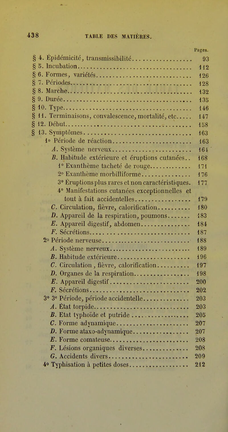 Pages. § 4. Épidémicité, transmissibilité 93 § 5. Incubation H2 § 6. Formes, variétés 126 § 7. Périodes 128 § 8. Marche 132 § 9. Durée 135 § 10. Type 146 §11. Terminaisons, convalescence, mortalité, etc 147 § 12. Début 158 § 13. Symptômes 163 i» Période de réaction 163 A. Système nerveux 164 B. Habitude extérieure et éruptions cutanées.. 168 1» Exanthème tacheté de rouge 171 2° Exanthème raorbilliforme 176 3° Éruptions plus rares et non caractéristiques. 177 4» Manifestations cutanées exceptionnelles et tout à fait accidentelles 179 C. Circulation, fièvre, calorification 180 D. Appareil de la respiration, poumons 183 E. Appai-eil digestif, abdomen 184 F. Sécrétions 187 2» Période nerveuse 188 A. Système nerveux 189 B. Habitude extérieure 196 C. Circulation , fièvre, calorification 197 D. Organes de la respiration 198 E. Appareil digestif 200 F. Sécrétions 202 3° 3'' Période, période accidentelle 203 A. État torpide 203 B. Etat typhoïde et putride 205 C. Forme adynamique 207 D. Forme ataxo-adynamique 207 E. Forme comateuse 208 F. Lésions organiques diverses 208 G. Accidents divers 209 4<> Typhisation à petites doses 212