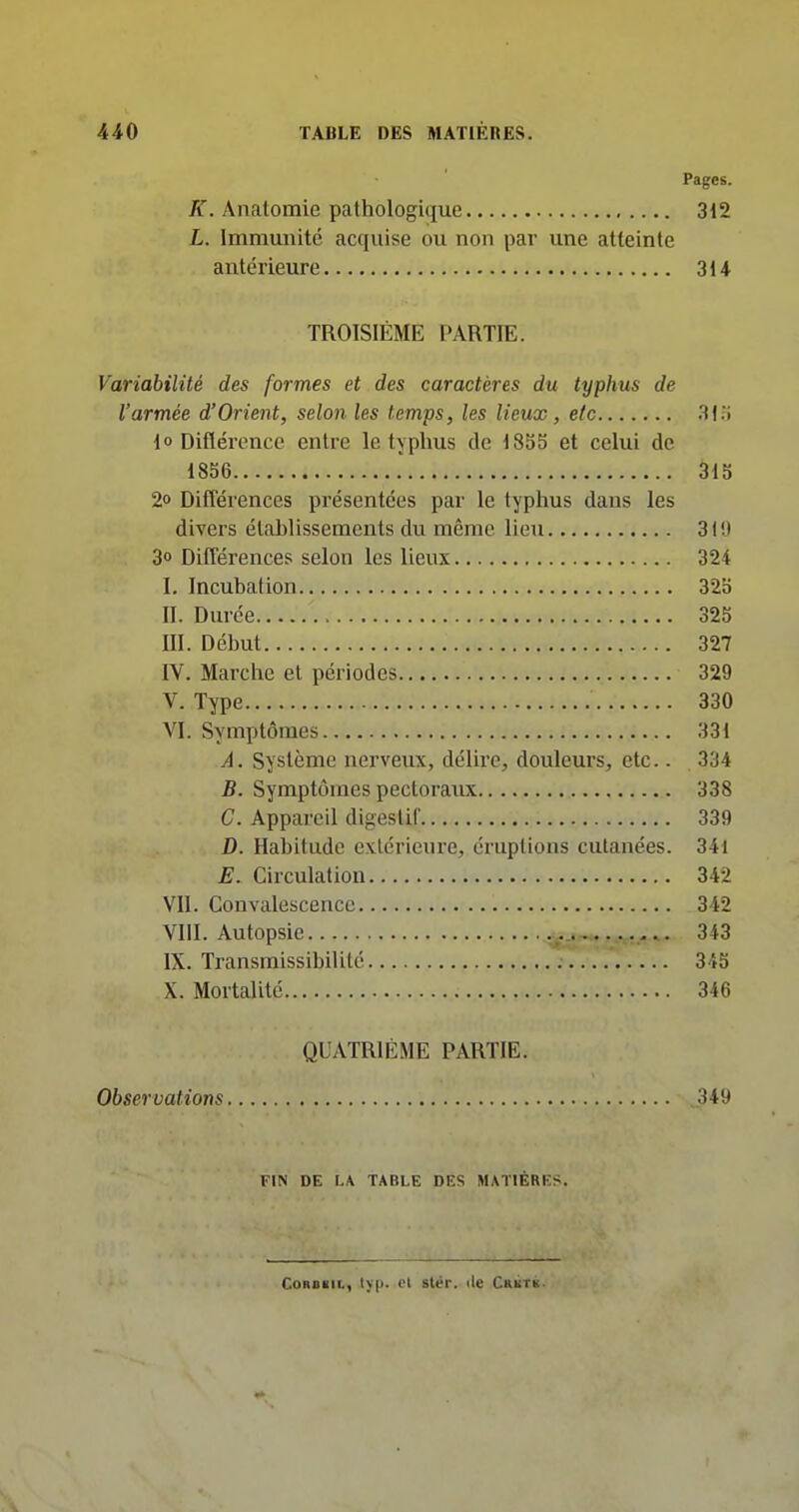 Pages. /T. Anatomie pathologique 312 L. Immunité acquise ou non par une atteinte antérieure 314 TROISIÈME PARTIE. Variabilité des formes et des caractères du typhus de l'armée d'Orient, selon les temps, les lieux, etc 3j;i 1» Diflérence entre le typhus de 18S5 et celui de 1856 315 2o Différences présentées par le typhus dans les divers établissements du même lieu 31!) 3o Différences selon les lieux 324 I. Incubation 32o II. Durée 325 m. Début 327 IV. Marche et périodes 329 V. Type 330 VI. Symptômes 331 A. Système nerveux, délire, douleurs, etc.. 334 B. Symptômes pectoraux 338 C. Appareil digestif 339 D. Habitude extérieure, éruptions cutanées. 34i E. Circulation 342 VU. Convalescence 342 VIII. Autopsie 343 IX. Transmissibilité 345 X. Mortalité 346 QUATRIÈME PARTIE. Observations .349 FIN DE I.A TABLE DES MAÏIÉRKS. CoRoiii., lyp. Pl stér. île Crbtk.