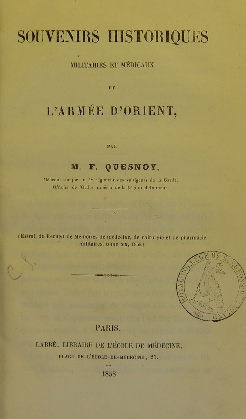 MILITAIRES ET MEDICAUX DE L'ARMÉE D'ORIENT, M. F. QUESNOY, MéJeciii major ;iu 4° régiiiic-iit des volligeuLs de la Garde, OfKcitr de l'Ordre impérial de la Légion-d'llonnenr. ( Extrait du Recueil de Mémoires de médecine, de cliirurgie el de pharmacie militaires, tome xx, 1^-58.) PARIS, LABBÉ, LIBRAIRE DE L'ÉCOLE DE MÉDECINE, PLACE DE L'ÉC0I.E-DE-MI!;DECIN1î, 23. 1858