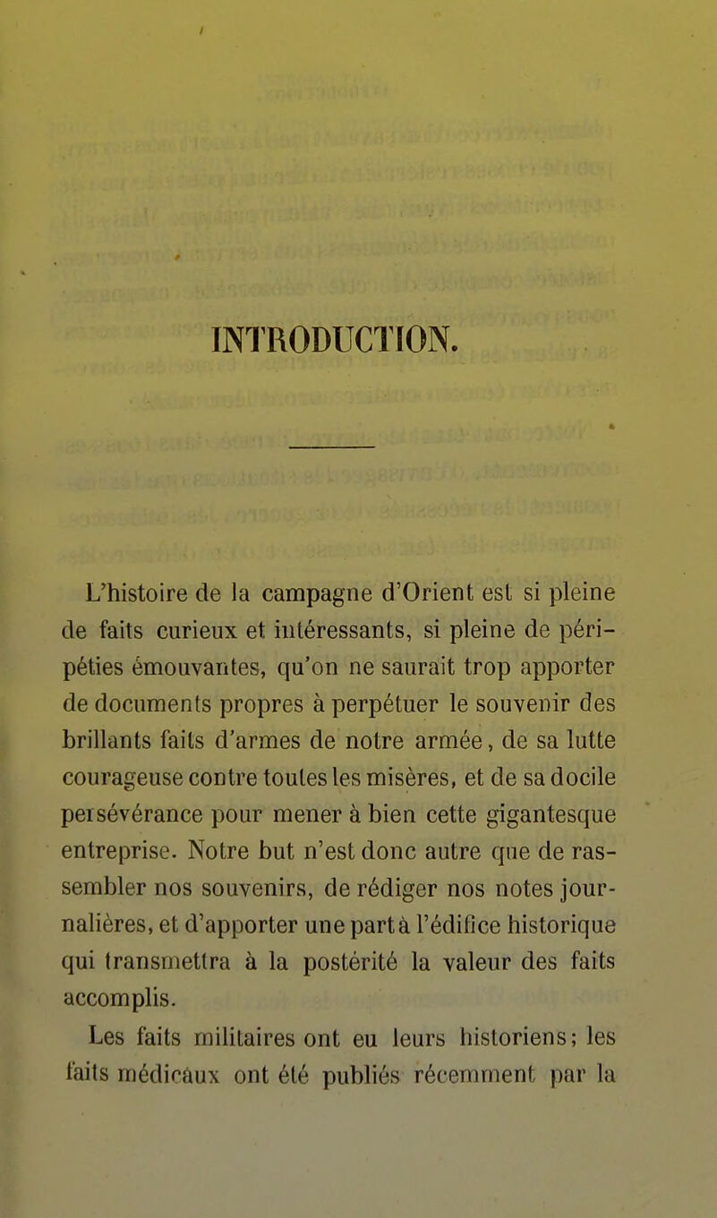 INTRODUCTION. L'histoire de la campagne d'Orient est si pleine de faits curieux et intéressants, si pleine de péri- péties émouvantes, qu'on ne saurait trop apporter de documents propres à perpétuer le souvenir des brillants faits d'armes de notre armée, de sa lutte courageuse contre toutes les misères, et de sa docile persévérance pour mener à bien cette gigantesque entreprise. Notre but n'est donc autre que de ras- sembler nos souvenirs, de rédiger nos notes jour- nalières, et d'apporter une part à l'éditîce historique qui transmettra à la postérité la valeur des faits accomplis. Les faits militaires ont eu leurs historiens; les faits médicaux ont été publiés récemment par la