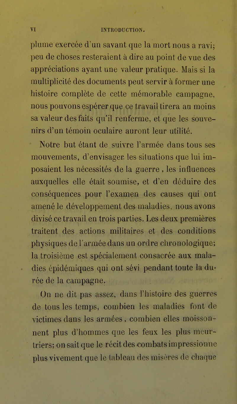 plume exercée d'un savant que la mort nous a ravi; peu de choses resteraient à dire au point de vue des appréciations ayant une valeur pratique. Mais si la multiplicité des documents peut servir à former une histoire complète de cette mémorable campagne, nous pouvons espérer que ce travail tirera au moins sa valeur des faits qu'il renferme, et que les souve- nirs d'un témoin oculaire auront leur utilité. Notre but étant de suivre l'armée dans tous ses mouvements, d'envisager les siluations que lui im- posaient les nécessités de la guerre , les influences auxquelles elle était soumise, et d'en déduire des conséquences pour l'examen des causes qui ont amené le développement des maladies, nous avons divisé ce travail en trois parties. Les deux premières traitent des actions militaires et des conditions physiques de l'armée dans un ordre ciironologique; la troisième est spécialement consacrée aux mala- dies épidémiques qui ont sévi pendant toute la du- rée de la campagne. On ne dit pas assez, dans l'histoire des guerres de tous les temps, combien les maladies font de victimes dans les armées, combien elles moisson- nent plus d'hommes que les feux les plus meur- triers; on sait que le récit des combats impressionne plus vivement que le tableau des misères de chariue