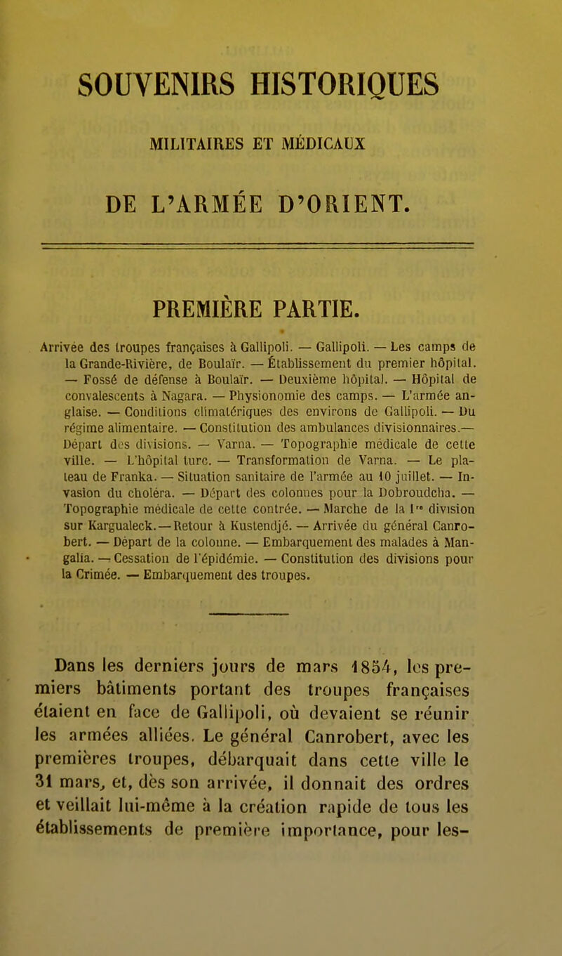 MILITAIRES ET MÉDICAUX DE L'ARMÉE D'ORIENT. PREMIÈRE PARTIE. Arrivée des troupes françaises àGallipoli. — Gallipoli. — Les camps de la Grande-Rivière, de Boulaïr. — Établissement du premier liôpilal. — Fossé de défense à Boulaïr. — Deuxième hôpital. — Hôpital de convalescents à Nagara. — Physionomie des camps. — L'armée an- glaise. — Conditions climatériques des environs de Gallipoli. — Uu régime alimentaire. — Constitution des ambulances divisionnaires.— Départ des divisions. — Varna. — Topographie médicale de celte ville. — L'hôpital turc. — Transformation de Varna. — Le pla- teau de Franka. — Situation sanitaire de l'armée au 10 juillet. — In- vasion du choléra. — Départ des colonnes pour la Dobroudcha. — Topographie médicale de celte contrée. — Marche de la 1 division sur Kargualeck.—Retour à Kustendjé. — Arrivée du général Canro- bert. — Départ de la colonne. — Embarquement des malades à Man- galia. — Cessation de l'épidémie. — Constitution des divisions pour la Crimée. — Embarquement des troupes. Dans les derniers jours de mars 1854, los pre- miers bâtiments portant des troupes françaises étaient en face de Gallipoli, où devaient se réunir les armées alliées. Le général Canrobert, avec les premières troupes, débarquait dans cette ville le 31 mars^ et, dès son arrivée, il donnait des ordres et veillait lui-même à la création rapide de tous les établissements de première imporlance, pour les-