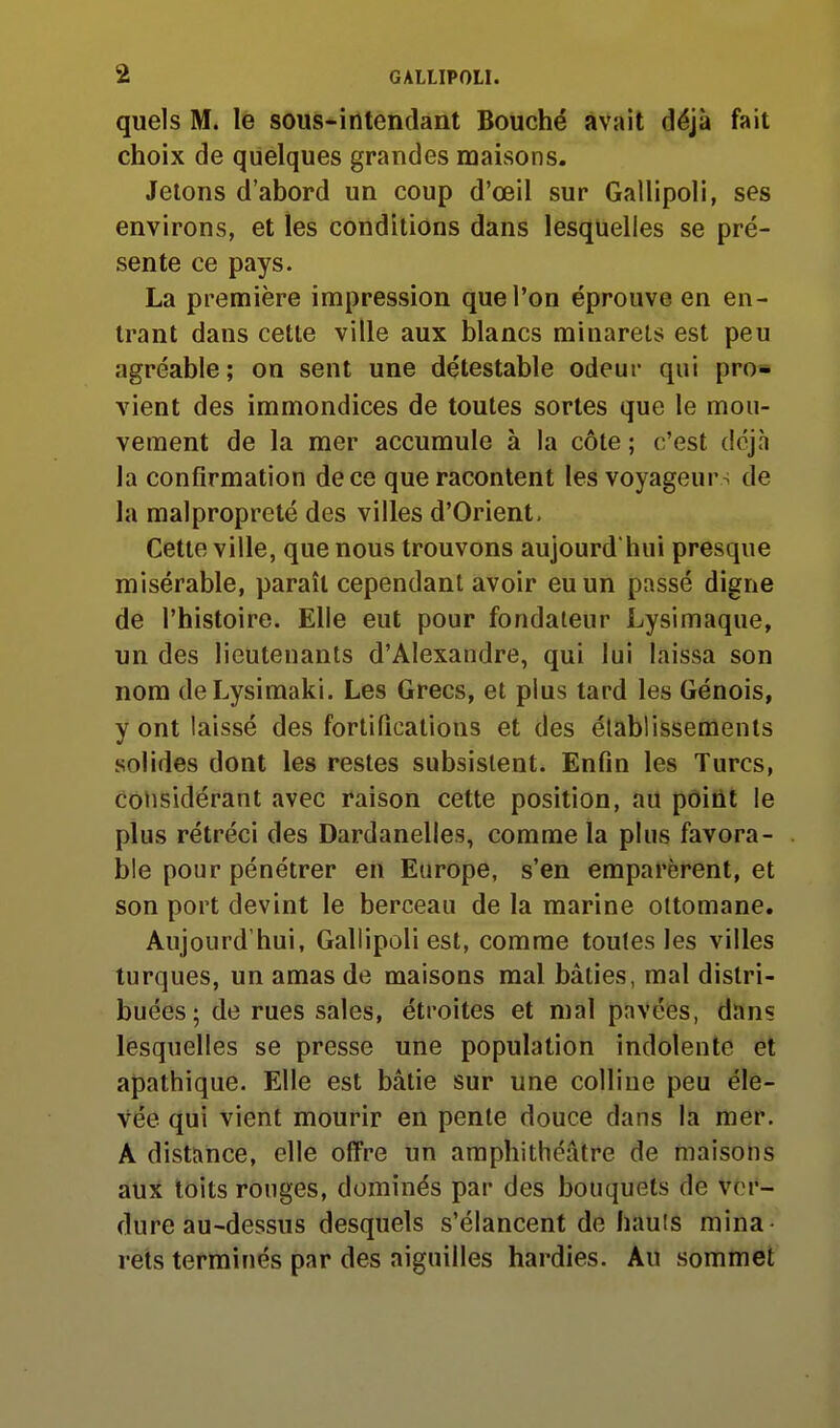 quels M. le sous-intendant Bouché avait déjà fait choix de quelques grandes maisons. Jetons d'abord un coup d'œil sur Gallipoli, ses environs, et les conditions dans lesquelles se pré- sente ce pays. La première impression que l'on éprouve en en- trant dans cette ville aux blancs minarets est peu agréable; on sent une détestable odeur qui pro* vient des immondices de toutes sortes que le mou- vement de la mer accumule à la côte ; c'est déjà la confirmation de ce que racontent les voyageurs de la malpropreté des villes d'Orient. Cette ville, que nous trouvons aujourd'hui presque misérable, paraît cependant avoir eu un passé digne de l'histoire. Elle eut pour fondateur Lysimaque, un des lieutenants d'Alexandre, qui lui laissa son nom deLysimaki. Les Grecs, et plus tard les Génois, y ont laissé des fortifications et des établissements solides dont les restes subsistent. Enfin les Turcs, Considérant avec raison cette position, au point le plus rétréci des Dardanelles, comme la plus favora- ble pour pénétrer en Europe, s'en emparèrent, et son port devint le berceau de la marine ottomane. Aujourd'hui, Gallipoli est, comme toutes les villes turques, un amas de maisons mal bâties, mal distri- buées ; de rues sales, étroites et mal pavées, dnns lesquelles se presse une population indolente et apathique. Elle est bâtie sur une colline peu éle- vée qui vient mourir en pente douce dans la mer. A distance, elle offre un amphithéâtre de maisons aux toits ronges, dominés par des bouquets de ver- dure au-dessus desquels s'élancent de hauls mina rets terminés par des aiguilles hardies. Au sommet