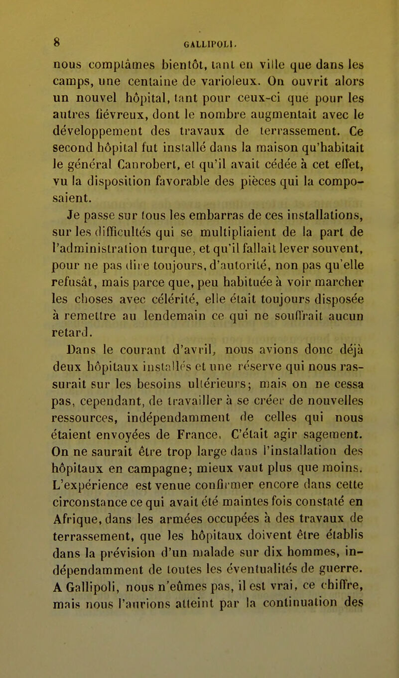 nous comptâmes bientôt, lanl en ville que dans les camps, une centaine de varioleux. On ouvrit alors un nouvel hôpital, tant pour ceux-ci que pour les autres Oévreux, dont le nombre augmentait avec le développement des travaux de terrassement. Ce second hôpital fut installé dans la maison qu'habitait le général Canrobert, et qu'il avait cédée à cet effet, vu la disposition favorable des pièces qui la compo- saient. Je passe sur tous les embarras de ces installations, sur les difficultés qui se multipliaient de la part de l'administration turque, et qu'il fallait lever souvent, pour ne pas dire toujours, d'autorité, non pas qu'elle refusât, mais parce que, peu habituée à voir marcher les choses avec célérité, elle était toujours disposée à remettre au lendemain ce qui ne souffrait aucun retard. Dans le courant d'avril, nous avions donc déjà deux hôpitaux installés et une réserve qui nous ras- surait sur les besoins ultérieurs; mais on ne cessa pas, cependant, de travailler à se créer de nouvelles ressources, indépendamment de celles qui nous étaient envoyées de France, C'était agir sagement. On ne saurait être trop large dans l'installation des hôpitaux en campagne; mieux vaut plus que moins. L'expérience est venue confirmer encore dans cette circonstance ce qui avait été maintes fois constaté en Afrique, dans les armées occupées à des travaux de terrassement, que les hôpitaux doivent être établis dans la prévision d'un malade sur dix hommes, in- dépendamment de toutes les éventualités de guerre. A Gallipoli, nous n'eûmes pas, il est vrai, ce chiffre, mais nous l'aurions atteint par la continuation des