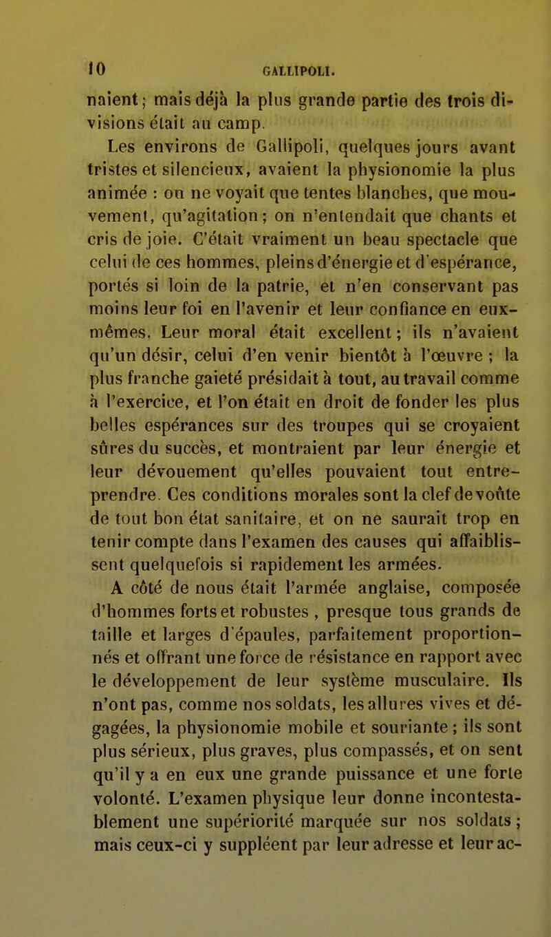 naient; mais déjà la plus grande partie des trois di- visions était au camp. Les environs de Gallipoli, quelques jours avant tristes et silencieux, avaient la physionomie la plus animée : on ne voyait que tentes blanches, que mou- vement, qu'agitation; on n'entendait que chants et cris de joie. C'était vraiment un beau spectacle que celui de ces hommes, pleins d'énergie et d'espérance, portés si loin de la patrie, et n'en conservant pas moins leur foi en l'avenir et leur confiance en eux- mêmes, Leur moral était excellent ; ils n'avaient qu'un désir, celui d'en venir bientôt h l'œuvre ; la plus franche gaieté présidait à tout, au travail comme h l'exercice, et l'on était en droit de fonder les plus belles espérances sur des troupes qui se croyaient sûres du succès, et montraient par leur énergie et leur dévouement qu'elles pouvaient tout entre- prendre. Ces conditions morales sont la clef de voûte de tout bon état sanitaire, et on ne saurait trop en tenir compte dans l'examen des causes qui affaiblis- sent quelquefois si rapidement les armées. A côté de nous était l'armée anglaise, composée d'hommes forts et robustes , presque tous grands de taille et larges d'épaules, parfaitement proportion- nés et offrant une force de résistance en rapport avec le développement de leur système musculaire. Ils n'ont pas, comme nos soldats, les allures vives et dé- gagées, la physionomie mobile et souriante ; ils sont plus sérieux, plus graves, plus compassés, et on sent qu'il y a en eux une grande puissance et une forte volonté. L'examen physique leur donne incontesta- blement une supériorité marquée sur nos soldats ; mais ceux-ci y suppléent par leur adresse et leur ac-