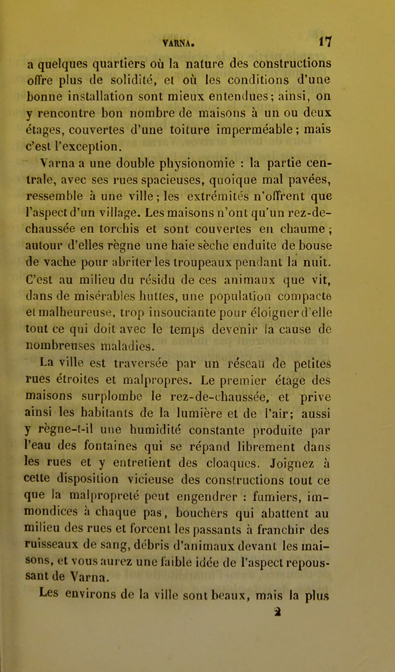 a quelques quartiers où la nature des constructions offre plus de solidité, et où les conditions d'une bonne installation sont mieux entendues; ainsi, on y rencontre bon nombre de maisons à un ou deux étages, couvertes d'une toiture imperméable ; mais c'est l'exception. Varna a une double physionomie : la partie cen- trale, avec ses rues spacieuses, quoique mal pavées, ressemble à une ville ; les extrémités n'offrent que l'aspect d'un village. Les maisons n'ont qu'un rez-de- chaussée en torchis et sont couvertes en chaume ; autour d'elles règne une haie sèche enduite de bouse de vache pour abriter les troupeaux pendant la nuit. C'est au milieu du résidu de ces animaux que vit, dans de misérables huttes, une population compacte el malheureuse, trop insouciante pour éloigner d'elle tout ce qui doit avec le temps devenir ia cause de nombreuses maladies. La ville est traversée par un réseau de petites rues étroites et malpropres. Le premier étage des maisons surplombe le rez-de-chaussée, et prive ainsi les habitants de la lumière et de l'air; aussi y règne-l-il une humidité constante produite par l'eau des fontaines qui se répand librement dans les rues et y entrelient des cloaques. Joignez à cette disposition vicieuse des constructions tout ce que la malpropreté peut engendrer : fumiers, im- mondices à chaque pas, bouchers qui abattent au milieu des rues et forcent les passants à franchir des ruisseaux de sang, débris d'animaux devant les mai- sons, et vous aurez une faible idée de l'aspect repous- sant de Varna. Les environs de la ville sont beaux, mais la plu.s