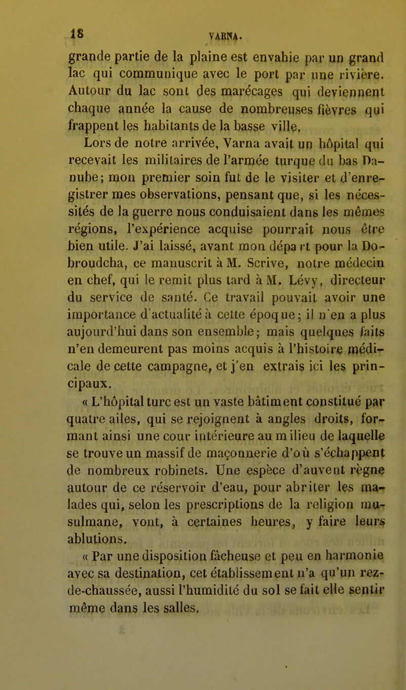 48 ymh- grande partie de la plaine est envahie par un grand lac qui communique avec le port par une rivière. Autour du lac sont des marécages qui deviennent chaque année la cause de nombreuses fièvres qui frappent les habitants de la basse ville. Lors de notre arrivée, Varna avait un hôpital qui recevait les militaires de l'armée turque du bas Da- nube; mon premier soin fut de le visiter et d'enre^ gistrermes observations, pensant que, si les néces- sités de la guerre nous conduisaient dans les mêra*îs régions, l'expérience acquise pourrait nous être bien utile. J'ai laissé, avant mon dépa rt pour la Do- broudcha, ce manuscrit à M. Scrive, notre médecin en chef, qui le remit plus tard à M. Lévy, directeur du service de santé. Ce travail pouvait avoir une importance d'actualité à cette époque; il n'en a plus aujourd'hui dans son ensemble; mais quelques faits n'en demeurent pas moins acquis à l'histoire médi- cale de cette campagne, et j'en extrais ici les prin- cipaux. « L'hôpital turc est un vaste bâtiment constitué par quatre ailes, qui se rejoignent à angles droits, for- mant ainsi une cour intérieure au m ilieu de laquelle se trouve un massif de maçonnerie d'où s'échappent de nombreux robinets. Une espèce d'auvent règne autour de ce réservoir d'eau, pour abriter les ma- lades qui, selon les prescriptions de la religion mu-^ sulmane, vont, à certaines heures, y faire leurs ablutions. « Par une disposition fâcheuse et peu en harmonie avec sa destination, cet établissement n'a qu'un rez- de-chaussée, aussi l'humidité du sol se fait elle sentir même dans les salles.