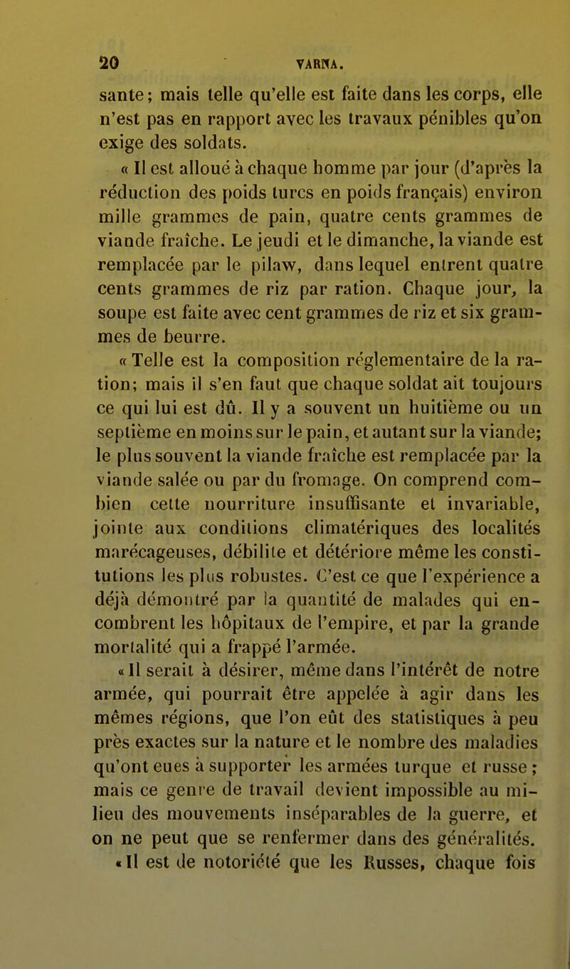 santé ; mais telle qu'elle est faite dans les corps, elle n'est pas en rapport avec les travaux pénibles qu'on exige (les soldats. « Il est alloué à chaque homme par jour (d'après la réduction des poids turcs en poids français) environ mille grammes de pain, quatre cents grammes de viande fraîche. Le jeudi et le dimanche, la viande est remplacée par le pilaw, dans lequel entrent quatre cents grammes de riz par ration. Chaque jour, la soupe est faite avec cent grammes de riz et six gram- mes de beurre. « Telle est la composition réglementaire de la ra- tion; mais il s'en faut que chaque soldat ait toujours ce qui lui est dû. Il y a souvent un huitième ou un septième en moins sur le pain, et autant sur la viande; le plus souvent la viande fraîche est remplacée par la viande salée ou par du fromage. On comprend com- bien cette nourriture insuffisante et invariable, jointe aux conditions climatériques des localités marécageuses, débilite et détériore même les consti- tutions les plus robustes. C'est ce que l'expérience a déjà démontré par la quantité de malades qui en- combrent les hôpitaux de l'empire, et par la grande mortalité qui a frappé l'armée. «11 serait à désirer, même dans l'intérêt de notre armée, qui pourrait être appelée à agir dans les mêmes régions, que l'on eût des statistiques à peu près exactes sur la nature et le nombre des maladies qu'ont eues à supporter les armées turque et russe ; mais ce genre de travail devient impossible au mi- lieu des mouvements inséparables de la guerre, et on ne peut que se renfermer dans des généralités. « Il est de notoriété que les Russes, chaque fois