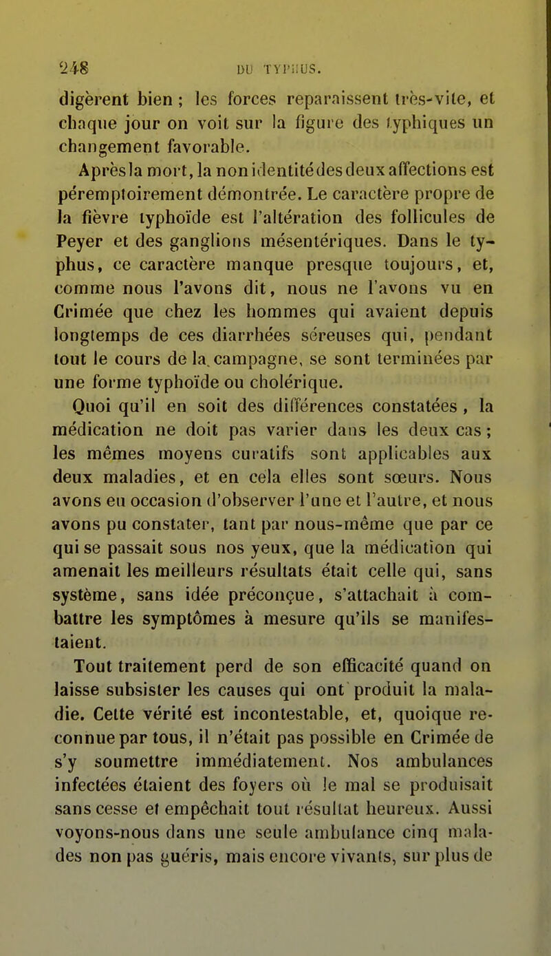 digèrent bien ; les forces reparaissent irès-vile, et chaque jour on voit sur la figure des /yphiques un changement favorable. Aprèsia mort, la non iilentitédes deux affections est péremptoirement démontrée. Le caractère propre de la fièvre typhoïde est l'altération des follicules de Peyer et des ganglions mésentériques. Dans le ty- phus, ce caractère manque presque toujours, et, comme nous l'avons dit, nous ne l'avons vu en Crimée que chez les hommes qui avaient depuis longtemps de ces diarrhées séreuses qui, pendant tout le cours de la. campagne, se sont terminées par une forme typhoïde ou cholérique. Quoi qu'il en soit des différences constatées , la médication ne doit pas varier dans les deux cas ; les mêmes moyens curalifs sont applicables aux deux maladies, et en cela elles sont sœurs. Nous avons eu occasion d'observer l'une et l'autre, et nous avons pu constater, tant par nous-même que par ce qui se passait sous nos yeux, que la médication qui amenait les meilleurs résultats était celle qui, sans système, sans idée préconçue, s'attachait à com- battre les symptômes à mesure qu'ils se manifes- taient. Tout traitement perd de son efficacité quand on laisse subsister les causes qui ont produit la mala- die. Cette vérité est incontestable, et, quoique re- connue par tous, il n'était pas possible en Crimée de s'y soumettre immédiatement. Nos ambulances infectées étaient des foyers où le mal se produisait sans cesse et empêchait tout résultat heureux. Aussi voyons-nous dans une seule ambulance cinq mala- des non pas guéris, mais encore vivants, sur plus de