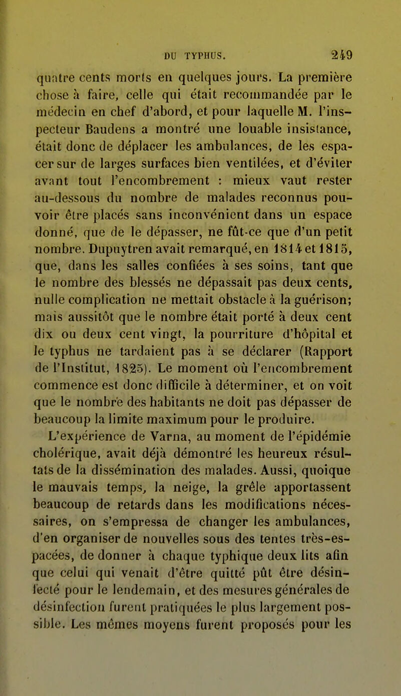 quatre cents morts en quelques jours. La première chose à faire, celle qui était recommandée par le médecin en chef d'abord, et pour laquelle M. l'ins- pecteur Baudens a montré une louable insislance, était donc de déplacer les ambulances, de les espa- cer sur de larges surfaces bien ventilées, et d'éviter avant tout l'encombrement : mieux vaut rester au-dessous du nombre de malades reconnus pou- voir être placés sans inconvénient dans un espace donné, que de le dépasser, ne fût-ce que d'un petit nombre. Dupuytren avait remarqué, en 1814 et 1815, que, dans les salles confiées à ses soins, tant que le nombre des blessés ne dépassait pas deux cents, nulle complication ne mettait obstacle à la guérison; mais aussitôt que le nombre était porté à deux cent dix ou deux cent vingt, la pourriture d'hôpital et le typhus ne tardaient pas à se déclarer (Rapport de l'Institut, 1825). Le moment où l'encombrement commence est donc difficile à déterminer, et on voit que le nombre des habitants ne doit pas dépasser de beaucoup la limite maximum pour le produire. L'expérience de Varna, au moment de l'épidémie cholérique, avait déjà démontré les heureux résul- tats de la dissémination des malades. Aussi, quoique le mauvais temps, la neige, la grêle apportassent beaucoup de retards dans les modifications néces- saires, on s'empressa de changer les ambulances, d'en organiser de nouvelles sous des tentes très-es- pacées, de donner à chaque typhique deux lits afin que celui qui venait d'être quitté pût être désin- fecté pour le lendemain, et des mesures générales de désinfection furent pratiquées le plus largement pos- sible. Les mêmes moyens furent proposés pour les