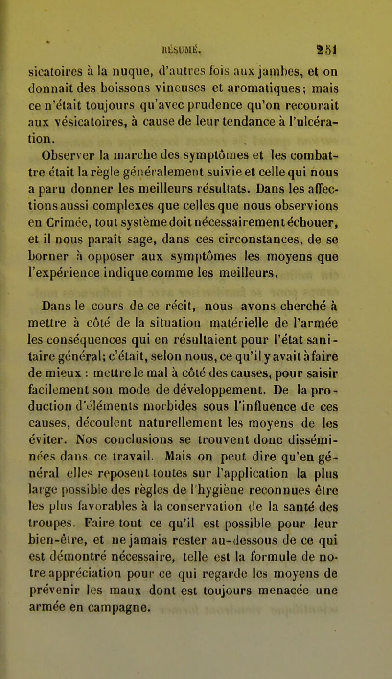 sicatoires à la nuque, d'autres fois aux jambes, et on donnait des boissons vineuses et aromatiques; mais ce n'était toujours qu'avec prudence qu'on recourait aux vésicatoires, à cause de leur tendance à l'ulcéra- tion. Observer la marche des symptômes et les combat- tre était la règle généralement suivie et celle qui nous a paru donner les meilleurs résultats. Dans les affec- tions aussi complexes que celles que nous observions en Crimée, tout système doit nécessairement échouer, et il nous paraît sage, dans ces circonstances, de se borner à opposer aux symptômes les moyens que l'expérience indique comme les meilleurs. Dans le cours de ce récit, nous avons cherché à mettre à côté de la situation matérielle de l'armée les conséquences qui en résultaient pour l'état sani- taire général; c'était, selon nous, ce qu'il y avait à faire de mieux : mettre le mal à côlé des causes, pour saisir facilement son mode de développement. De la pro- duction d'éléments morbides sous l'influence de ces causes, découlent naturellement les moyens de les éviter. Nos conclusions se trouvent donc dissémi- nées dans ce travail. Mais on peut dire qu'en gé- néral elles reposent toutes sur l'application la plus large possible des règles de l'hygiène reconnues être lés plus favorables à la conservation (le la santé des troupes. Faire tout ce qu'il est possible pour leur bien-éire, et ne jamais rester au-dessous de ce qui est démontré nécessaire, telle est la formule de no- tre appréciation pour ce qui regarde les moyens de prévenir les maux dont est toujours menacée une armée en campagne.