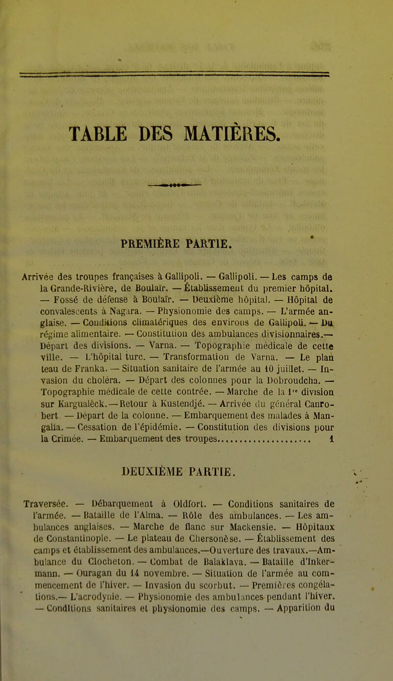 TABLE DES MATIÈRES PREMIÈRE PARTIE. Arrivée des Iroupes françaises àGallipoli. —Gallipoli. — Les camps de la Grande-Rivière, de Boulaïr. — Établissement du premier hôpital. — Fossé de défense à Boulaïr. — Deuxième hôpital. — Hôpital de convalescents à Nagara. — Physionomie des camps. — L'armée an- glaise. — Condiiions climatériques des environs de Gallipoli. — Du régime alimentaire. — Constitution des ambulances divisionnaires.— Départ des divisions. — Varna. — Topographie médicale de cette ville. — L'hôpital lurc. — Transformation de Varna. — Le plan teau de Franka. — Situation sanitaire de l'armée au 10 juillet. — In- vasion du choléra. — Départ des colonnes pour la Dobroudcha. — Topographie médicale de cette contrée. — Marche de la 1 division sur Kargualèck. —Retour à Kustendjé. — Arrivée du général Canro- bert — Départ de la colonne. — Embarquement des malades à Man- galla. — Cessation de l'épidémie. — Constitution des divisions pour la Crimée. — Embarquement des troupes 1 DEUXIÈME PARTIE. Traversée. — Débarquement à Oldfort. — Conditions sanitaires de l'armée. — Bataille de l'Aima. — Rôle des ambulances. — Les am- bulances anglaises. — Marche de flanc sur Mackensie. — Hôpitaux de Constantinople. — Le plateau de Cliersonèse. — Établissement des carîips et établissement des ambulances.—Ouverture des travaux.—Am- bulance du Clocheton. — Combat de Balaklava. — Bataille d'Inker- mann. — Ouragan du U novembre. — Situation de l'armée au com- mencement de l'hiver. — Invasion du scorbut. — Premiôi cs congéla- tions.— L'acrodyiiie. — Physionomie des ambulances pendant l'hiver. — Conditions sanitaires et physionomie des camps. — Apparition du