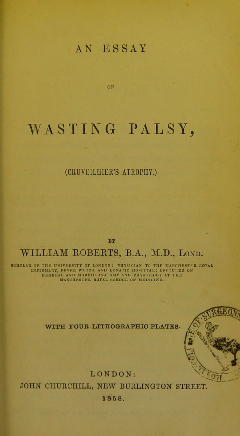 AN ESSAY ON WASTING PALSY, (CRUYEILHIER'S ATROPHY.) WILLIAM ROBERTS, B.A., M.D., Lond. SCHOLAR OF THK UXIVFnSITr OF LONDO>f : PEIYSICIAN TO TUP. MANTHrSTh R r.OVAL INFIIIMAUY, FKVKIl WAIIDS, A>D LCXATIC HOSPITAL; LKCTUUER ON OENEIUI. AND MOIIBID ANAIOMV AND PHYSIOLOGY AT TUli MANCHKSTEU BOTAL SCHOOL OV MEDICINE. WITH FOUR LITnOQRAPHIO PLATES. LONDON: JOHN CHURCHILL, NEW BURLINGTON STREET 1858.