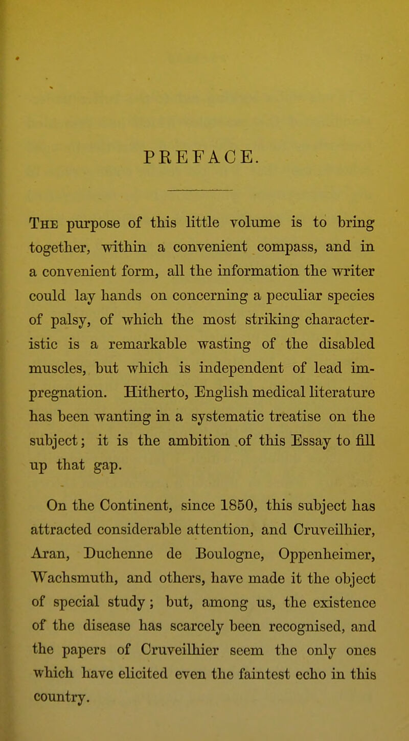 PREFACE. The purpose of this little volume is to bring together, within a convenient compass, and in a convenient form, all the information the writer could lay hands on concerning a peculiar species of palsy, of which the most striking character- istic is a remarkable wasting of the disabled muscles, but which is independent of lead im- pregnation. Hitherto, English medical literature has been wanting in a systematic treatise on the subject; it is the ambition .of this Essay to fill up that gap. On the Continent, since 1860, this subject has attracted considerable attention, and Cruveilhier, Aran, Duchenne de Boulogne, Oppenheimer, Wachsmuth, and others, have made it the object of special study; but, among us, the existence of the disease has scarcely been recognised, and the papers of Cruveilhier seem the only ones which have elicited even the faintest echo in this country.