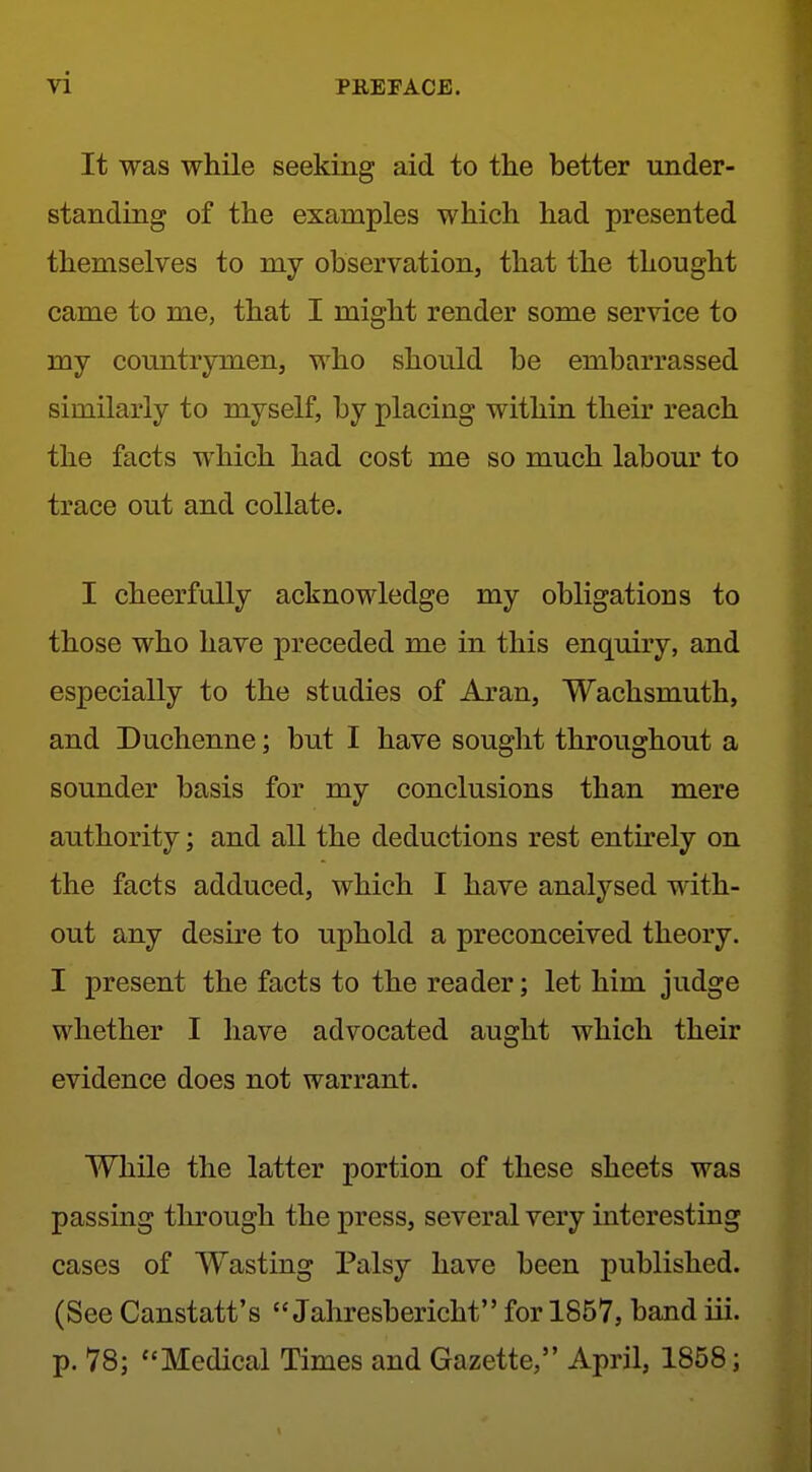 It was while seeking aid to the better under- standing of the examples which had presented themselves to my observation, that the thought came to me, that I might render some service to my countrymen, who should be embarrassed similarly to myself, by placing within their reach the facts which had cost me so much labour to trace out and collate. I cheerfully acknowledge my obligations to those who have preceded me in this enquiry, and especially to the studies of Aran, Wachsmuth, and Duchenne; but I have sought throughout a sounder basis for my conclusions than mere authority; and all the deductions rest entu^ely on the facts adduced, which I have analysed with- out any desire to uphold a preconceived theory. I present the facts to the reader; let him judge whether I have advocated aught which their evidence does not warrant. While the latter portion of these sheets was passing tlirough the press, several very interesting cases of Wasting Palsy have been published. (See Canstatt's  Jahresbericht for 1857, band iii. p. 78; Medical Times and Gazette, April, 1858;