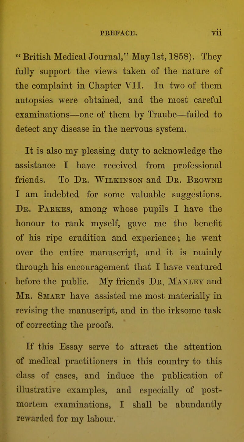 « British Medical Journal, May 1st, 1858). They fully support the views taken of the nature of the complaint in Chapter VII. In two of them autopsies were obtained, and the most careful examinations—one of them by Traube—^failed to detect any disease in the nervous system. It is also my pleasing duty to acknowledge the assistance I have received from professional friends. To Dr. Wilkinson and Dr. Browne I am indebted for some valuable suggestions. Dr. Parkes, among whose pupils I have the honour to rank myself, gave me the benefit of his ripe erudition and experience; he went over the entire manuscript, and it is mainly through his encouragement that I have ventured before the public. My friends Dr. Manlet and Mr. Smart have assisted me most materially in revising the manuscript, and in the irksome task of correcting the proofs. If this Essay serve to attract the attention of medical practitioners in this country to this class of cases, and induce the publication of illustrative examples, and especially of post- mortem examinations, I shaU be abundantly rewarded for my labour.