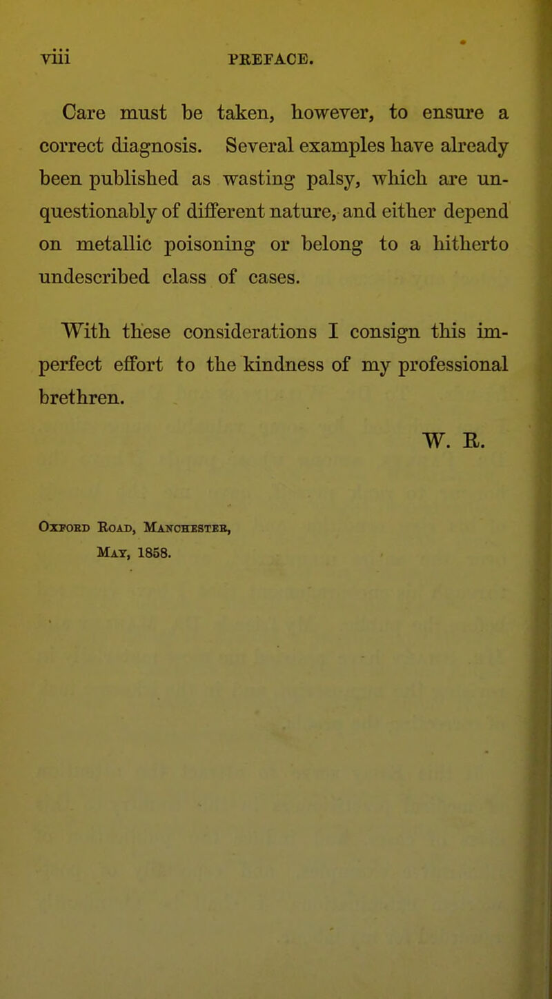 Care must be taken, however, to ensure a correct diagnosis. Several examples have already been published as wasting palsy, which are un- questionably of different nature, and either depend on metallic poisoning or belong to a hitherto undescribed class of cases. With these considerations I consign this im- perfect effort to the kindness of my professional brethren. W. R. OxTOHD Road, Manchesteb, Mat, 1858.