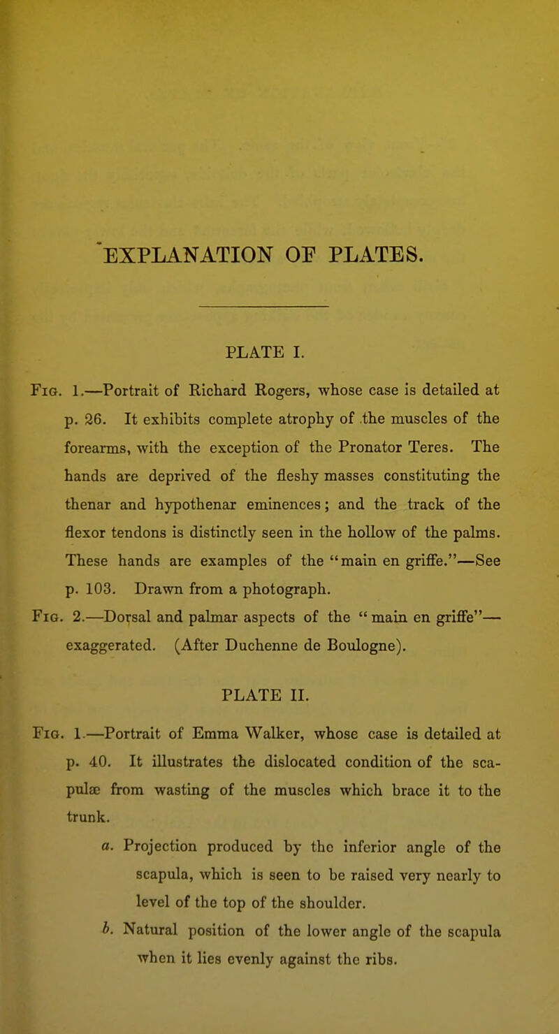 EXPLANATION OE PLATES. PLATE I. Fig. 1.—Portrait of Richard Rogers, whose case is detailed at p. 26. It exhibits complete atrophy of the muscles of the forearms, with the exception of the Pronator Teres. The hands are deprived of the fleshy masses constituting the thenar and hypothenar eminences; and the track of the flexor tendons is distinctly seen in the hollow of the palms. These hands are examples of the main en grifFe.—See p. 103. Drawn from a photograph. Fig. 2.—Dorsal and palmar aspects of the  main en griffe— exaggerated. (After Duchenne de Boulogne). PLATE II. Fig. 1.—Portrait of Emma Walker, whose case is detailed at p. 40. It illustrates the dislocated condition of the sca- pulae from wasting of the muscles which brace it to the trunk. a. Projection produced by the inferior angle of the scapula, which is seen to be raised very nearly to level of the top of the shoulder. h. Natural position of the lower angle of the scapula when it lies evenly against the ribs.