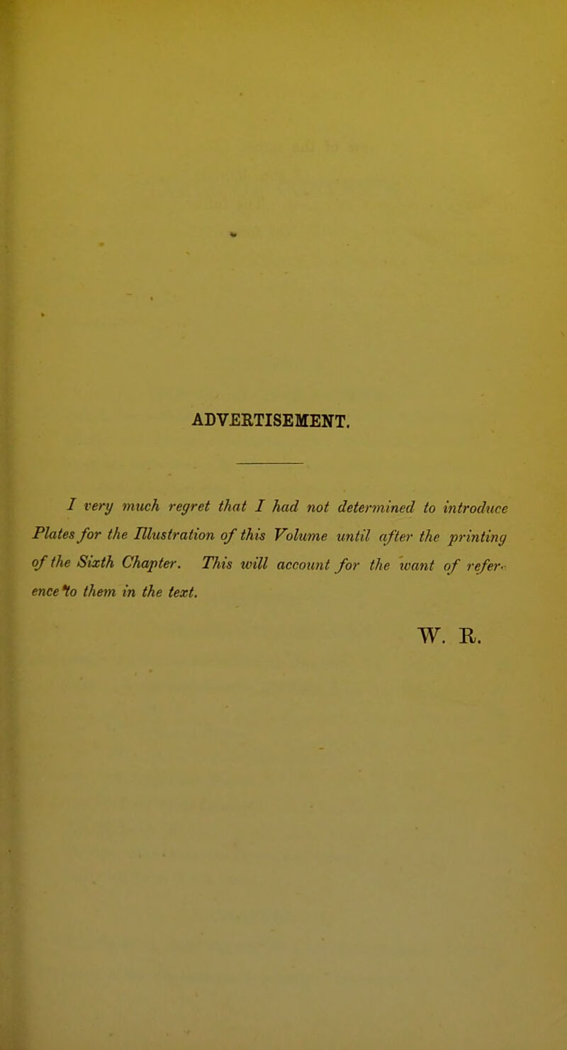 ADVERTISEMENT. I very much regret that I had not determined to introduce Plates for the Illustration of this Volume until after the printing of the Sixth Chapter. This tvill account for the want of refer-. enceto them in the text. W. R.