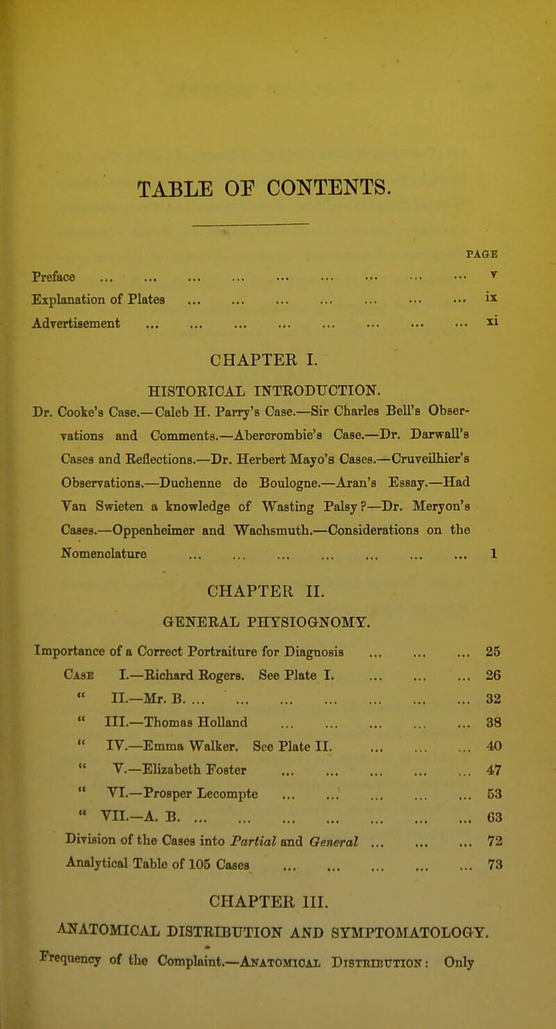 TABLE OP CONTENTS. Preface ^ Explanation of Plates Advertisement ^ CHAPTER I. HISTOEICAL INTEODUCTION. Dr. Cooke's Case—Caleb H. PaiTy's Case.—Sir Charles Bell's Obser- Tations and Comments.—Abercrombie's Case.—Dr. Darwall's Cases and Eeflections.—Dr. Herbert Mayo's Cases.—Cruveilhier's Observations.—Ducbenne de Boulogne.—Aran's Essay.—Had Van Swieten a knowledge of Wasting Palsy?—Dr. Meryon's Cases.—Oppenheimer and Wachsmutb.—Considerations on tbe Nomenclature ... ... ... ... ... ... ... 1 CHAPTER n. GENERAL PHYSIOaNOMY. Importance of a Correct Portraiture for Diagnosis 25 Case I.—Richard Rogers. See Plate 1 26 II.—Mr. B 32  III.—Thomas Holland 38  IV.—Emma Walker. See Plate II 40  v.—Elizabeth Foster 47  VI.—Prosper Lecompte 53  VII.-A. B 63 Division of the Cases into Partial and General 72 Analytical Table of 105 Cases 73 CHAPTER in. AIJATOMICAL DISTRIBDTION AND SYMPTOMATOLOGY. TVequency of the Complaint.—Anatomioax Disthibtttion : Only