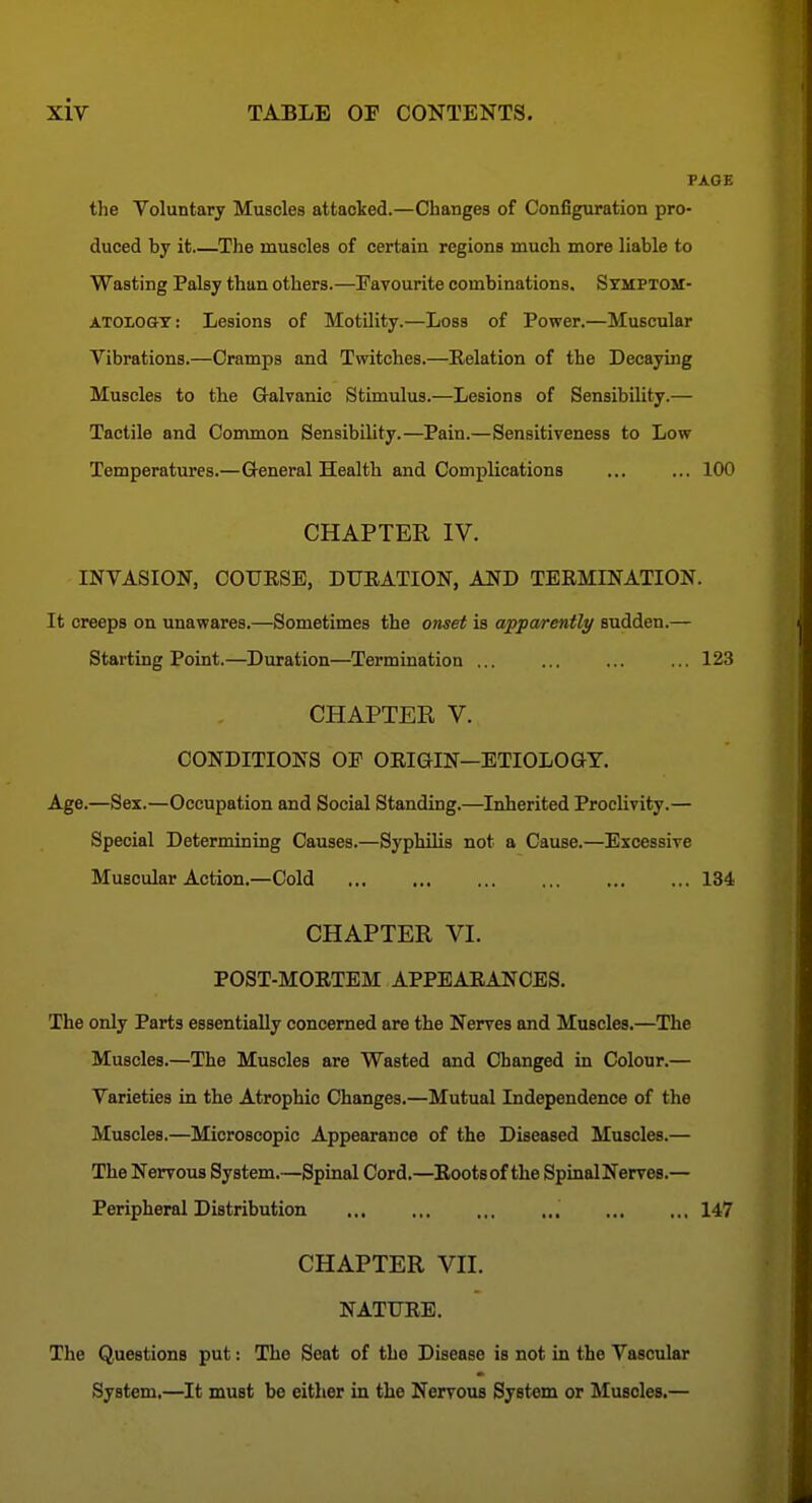 PAGE the Voluntary Muscles attacked.—Changes of Configuration pro- duced by it The muscles of certain regions much more liable to Wasting Palsy than others.—Favourite combinations, SyMPTOsr- ATOiOGT: Lesions of Motility.—Loss of Power.—Muscular Vibrations.—Cramps and Twitches.—Relation of the Decaying Muscles to the Galvanic Stimulus.—Lesions of Sensibility.— Tactile and Common Sensibility.—Pain.—Sensitiveness to Low Temperatures.—Greneral Health and Complications ... ... 100 CHAPTER IV. INVASION, COTJESE, DUEATION, AND TERMINATION. It creeps on unawares.—Sometimes the oTiset is apparently sudden.— Starting Point.—Duration—Termination ... ... ... ... 123 CHAPTER V. CONDITIONS OF ORIGIN—ETIOLOO-Y. Age.—Sex.—Occupation and Social Standing.—Inherited Proclivity.— Special Determining Causes.—Syphilis not a Cause.—Excessive Muscular Action.—Cold 134 CHAPTER VI. POST-MORTEM APPEARANCES. The only Parts essentially concerned are the Nerves and Muscles.—The Muscles.—The Muscles are Wasted and Changed in Colour.— Varieties in the Atrophic Changes.—Mutual Independence of the Muscles.—Microscopic Appearance of the Diseased Muscles.— The Nervous System.—Spinal Cord.—Roots of the SpinalNerves.— Peripheral Distribution , 147 CHAPTER VII. NATURE. The Questions put: The Seat of the Disease is not in the Vascular System.—It must be either in the Nervous System or Muscles.—