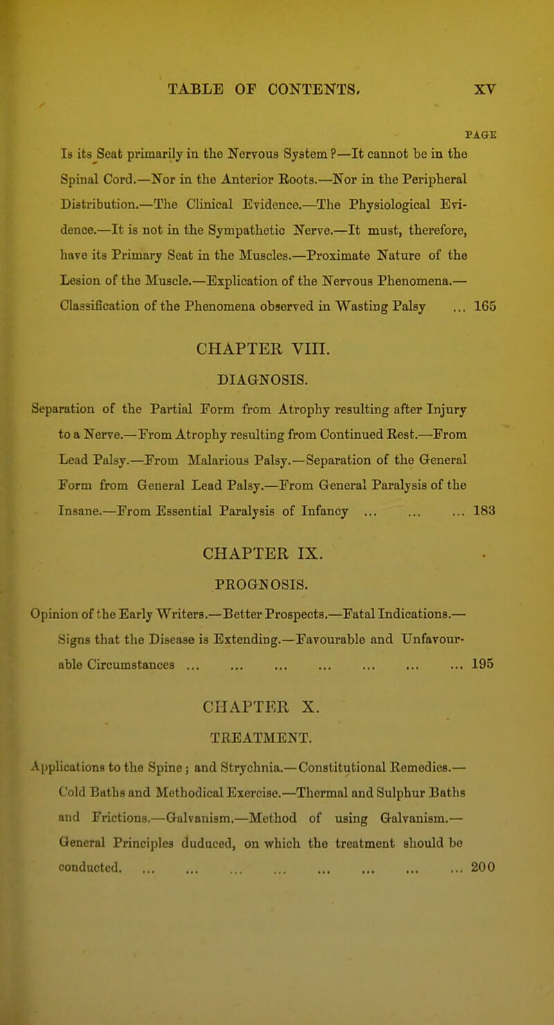 PAGE Is its Seat primarily in the Nervous System ?—It cannot be in the Spinal Cord.—Nor in the Anterior Eoots.—Nor in the Peripheral Distribution.—The Clinical Evidence.—The Physiological Evi- dence.—It is not in the Sympathetic Nerve.—It must, therefore, have its Primary Seat in the Muscles.—Proximate Nature of the Lesion of the Muscle.—ExpUcation of the Nervous Phenomena.— Classification of the Phenomena observed in Wasting Palsy ... 165 CHAPTER VIII. DIAGNOSIS. Separation of the Partial Form from Atrophy resulting after Injury to a Nerve.—From Atrophy resulting from Continued Rest.—From Lead Palsy.—^From Malarious Palsy.—Separation of the General Form from General Lead Palsy.—From General Paralysis of the Insane.—From Essential Paralysis of Infancy ... ... ... 183 CHAPTER IX. PEOGNOSIS. Opinion of the Early Writers.—Better Prospects.—Fatal Indications.— Signs that the Disease is Extending.—Favourable and Unfavour- able Circumstances ... ... ... ... ... ... ... 195 CHAPTER X. TREATMENT. Applications to the Spine; and Strychnia.— Constitutional Remedies.— Cold Baths and Methodical Exercise.—Thermal and Sulphur Baths and Frictions.—Galvanism,—Method of using Galvanism.— General Principles duducod, on which the treatment should be conducted 200