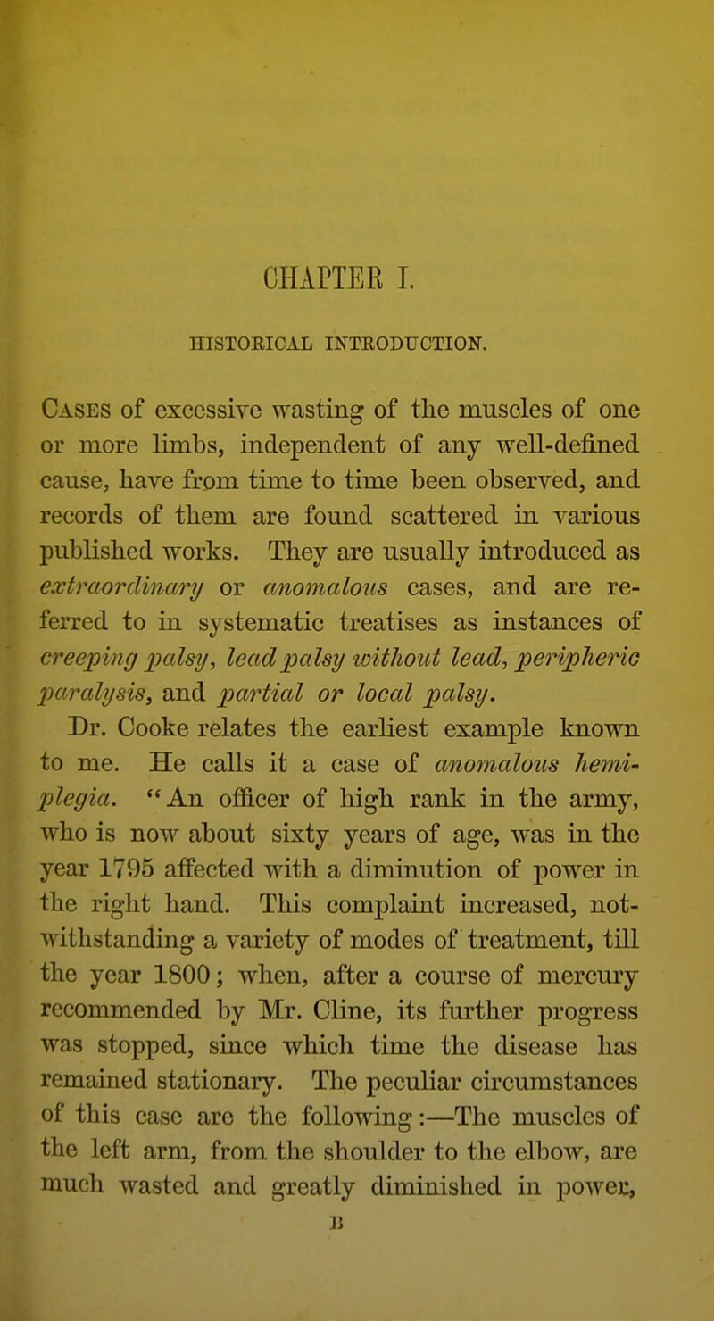 HISTOEICAL INTEODUCTION. Cases of excessive wasting of the muscles of one or more limbs, independent of any well-defined cause, have from time to time been observed, and records of them are found scattered in various published works. They are usually introduced as extraordinary or anomalous cases, and are re- ferred to in systematic treatises as instances of creeping palsy, lead palsy loithout lead, peripheric paralysis, and palatial or local palsy. Dr. Cooke relates the earliest example known to me. He calls it a case of anomalous hemi- plegia. An officer of high rank in the army, who is now about sixty years of age, was in the year 1795 affected with a diminution of power in the right hand. This complaint increased, not- withstanding a variety of modes of treatment, till the year 1800; when, after a course of mercury recommended by Mr. Cline, its further progress was stopped, since which time the disease has remained stationary. The peculiar circumstances of this case are the following:—The muscles of the left arm, from the shoulder to the elbow, are much wasted and greatly diminished in powec, 31