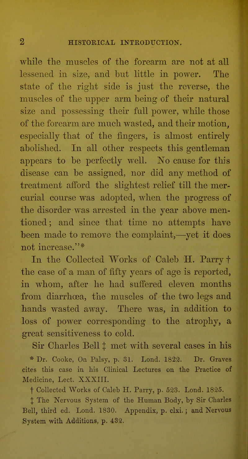 while the muscles of the forearm are not at all lessened in size, and but little in power. The state of the right side is just the reverse, the muscles of the upper arm being of their natural size and possessing their full power, while those of the forearm are much wasted, and their motion, especially that of the fingers, is almost entirely- abolished. In all other respects this gentleman appears to be perfectly well. No cause for this disease can be assigned, nor did any method of treatment afford the slightest relief till the mer- curial course was adopted, when the progress of the disorder was arrested in the year above men- tioned; and since that tune no attempts have been made to remove the complaint,—yet it does not increase.* In the Collected Works of Caleb H. Parry f the case of a man of fifty years of age is reported, in w^hom, after he had suffered eleven months from diarrhoea, the muscles of the two legs and hands wasted away. There was, in addition to loss of power corresponding to the atrophy, a great sensitiveness to cold. Sir Charles Bell I met with several cases in his *• Dr. Cooke, On Palsy, p. 31. Lend. 1823. Dr. Graves cites this case in his Clinical Lectures on the Practice of Medicine, Lect. XXXIII. t Collected Works of Caleb H. Parry, p. 523. Lond. 1825. X The Nervous System of the Human Body, by Sir Charles Bell, third ed. Lond. 1830. Appendi-K, p. clxi.; and Nervous System with Additions, p. 432.