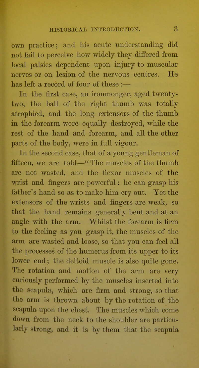 own practice; and his acute understanding did not fail to perceive how widely they differed from local palsies dependent upon injury to muscular nerves or on lesion of the nervous centres. He has left a record of four of these:— In the first case, an ironmonger, aged twenty- two, the hall of the right thumb was totally atrophied, and the long extensors of the thumb in the forearm were equally destroyed, while the rest of the hand and forearm, and all the other parts of the body, were in full vigour. In the second case, that of a young gentleman of fifteen, we are told— The muscles of the thumb are not wasted, and the flexor muscles of the wrist and fingers are powerful: he can grasp his father's hand so as to make him cry out. Yet the extensors of the wrists and fingers are weak, so that the hand remains generally bent and at an angle with the arm. Whilst the forearm is firm to the feeling as you grasp it, the muscles of the arm are wasted and loose, so that you can feel all the processes of the humerus from its upper to its lower end; the deltoid muscle is also quite gone. The rotation and motion of the arm are very curiously performed by the muscles inserted into the scapula, which are firm and strong, so that the arm is thrown about by the rotation of the scapula upon the chest. The muscles which come down from the neck to the shoulder are particu- larly strong, and it is by them that the scapula 1