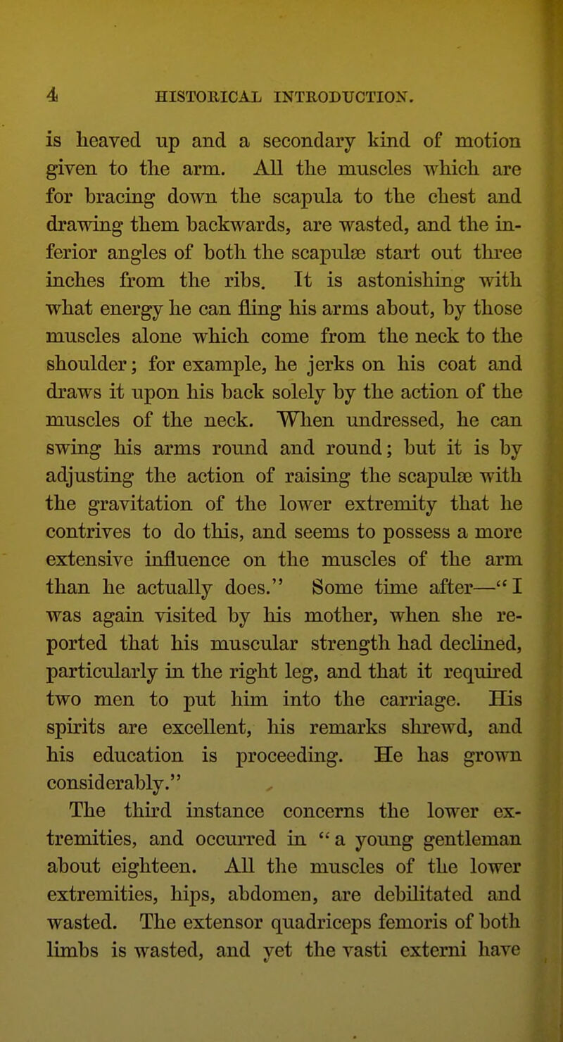 is heaved up and a secondary kind of motion given to the arm. All the muscles which are for bracing down the scapula to the chest and drawing them backwards, are wasted, and the in- ferior angles of both the scapulae start out three inches from the ribs. It is astonishing with what energy he can fling his arms about, by those muscles alone which come from the neck to the shoulder; for example, he jerks on his coat and draws it upon his back solely by the action of the muscles of the neck. When undressed, he can swing his arms round and round; but it is by adjusting the action of raising the scapulae with the gravitation of the lower extremity that he contrives to do this, and seems to possess a more extensive influence on the muscles of the arm than he actually does. Some time after—I was again visited by his mother, when she re- ported that his muscular strength had declined, particularly in the right leg, and that it required two men to put him into the carriage. His spirits are excellent, his remarks shrewd, and his education is proceeding. He has grown considerably. The third instance concerns the lower ex- tremities, and occurred in a young gentleman about eighteen. All tlie muscles of the lower extremities, hips, abdomen, are debilitated and wasted. The extensor quadriceps femoris of both limbs is wasted, and yet the vasti cxterni have
