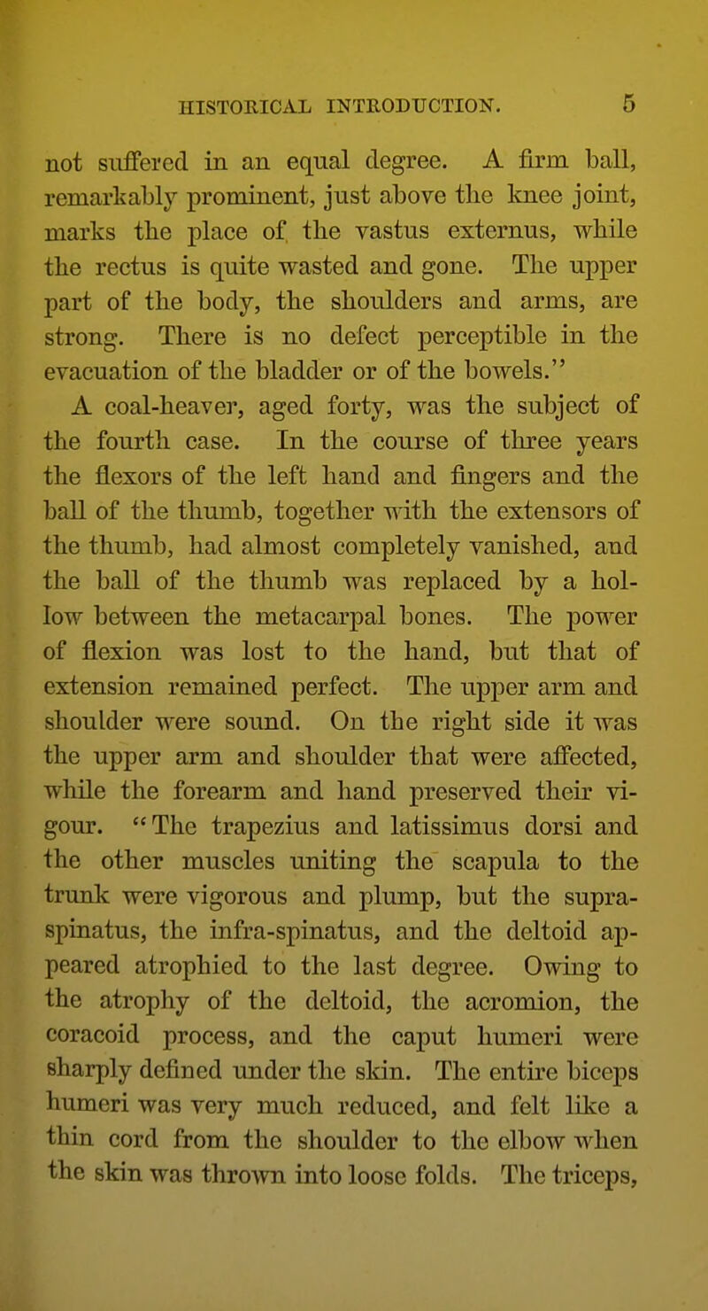 not suffered in an equal degree. A firm ball, remarkably prominent, just above the knee joint, marks tbe place of the vastus externus, while the rectus is quite wasted and gone. The upper part of the body, the shoulders and arms, are strong. There is no defect perceptible in the evacuation of the bladder or of the bowels. A coal-heaver, aged forty, was the subject of the fourth case. In the course of three years the flexors of the left hand and fingers and the ball of the thumb, together with the extensors of the thumb, had almost completely vanished, and the ball of the thumb was replaced by a hol- low between the metacarpal bones. The power of flexion was lost to the hand, but that of extension remained perfect. The upper arm and shoulder were sound. On the right side it was the upper arm and shoulder that were affected, while the forearm and hand preserved their vi- gour. The trapezius and latissimus dorsi and the other muscles uniting the scapula to the trunk were vigorous and plump, but the supra- spinatus, the infra-spinatus, and the deltoid ap- peared atrophied to the last degree. Owing to the atrophy of the deltoid, the acromion, the coracoid process, and the caput humeri were sharply defined under the skin. The entire biceps humeri was very much reduced, and felt like a thin cord from the shoulder to the elbow when the skin was thrown into loose folds. The triceps.