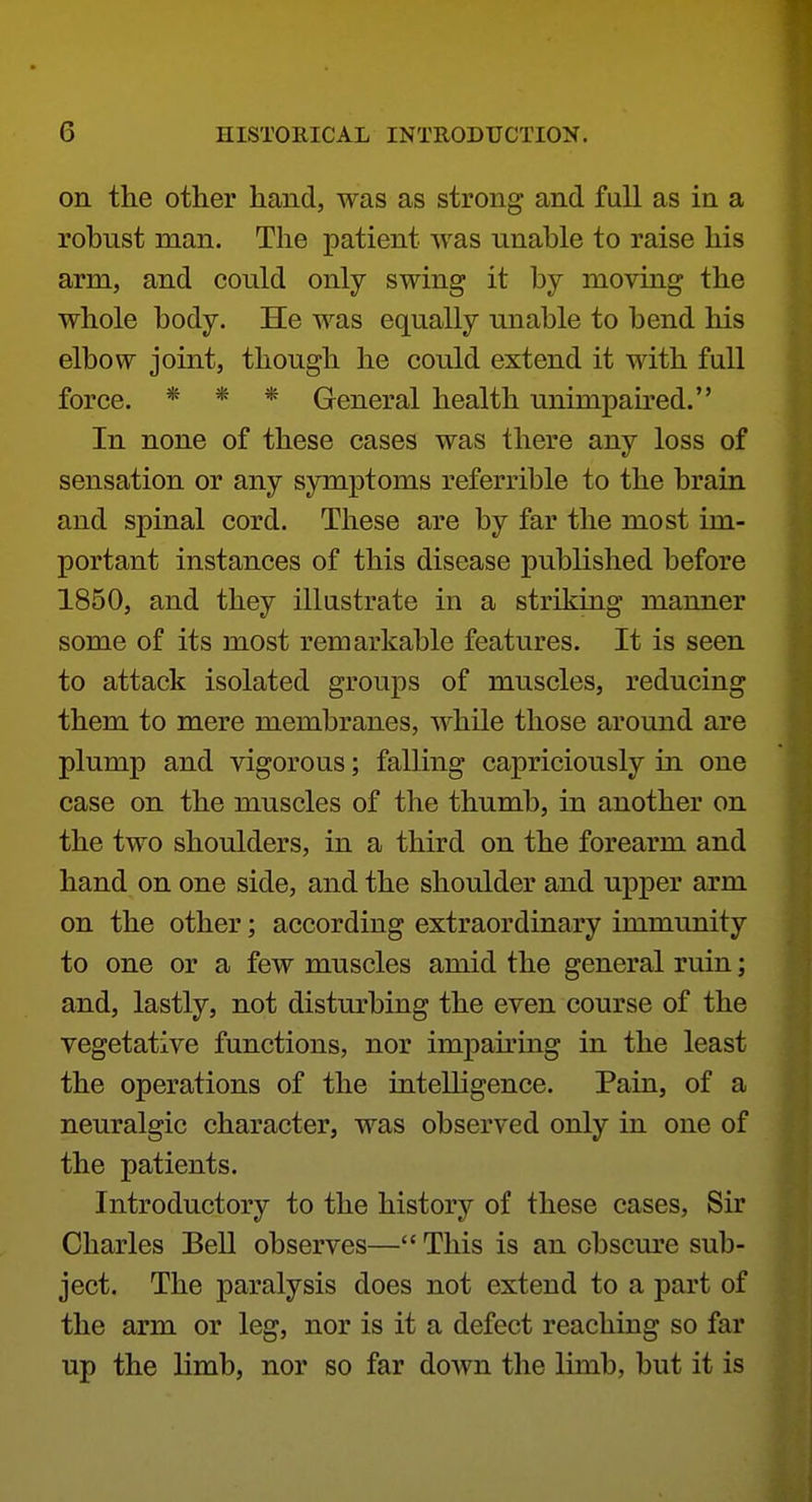 on the other hand, was as strong and full as in a robust man. The patient was unable to raise his arm, and could only swing it by moving the whole body. He was equally unable to bend his elbow joint, though he could extend it with full force. « * * General health unimpau'ed. In none of these cases was there any loss of sensation or any symptoms referrible to the brain and spinal cord. These are by far the most im- portant instances of this disease published before 1850, and they illustrate in a striking manner some of its most remarkable features. It is seen to attack isolated groups of muscles, reducing them to mere membranes, while those around are plump and vigorous; falling capriciously in one case on the muscles of the thumb, in another on the two shoulders, in a third on the forearm and hand on one side, and the shoulder and upper arm on the other; according extraordinary immunity to one or a few muscles amid the general ruin; and, lastly, not disturbing the even course of the vegetative functions, nor impairing in the least the operations of the inteUigence. Pain, of a neuralgic character, was observed only in one of the patients. Introductory to the history of these cases, Sir Charles Bell observes—This is an cbscm'e sub- ject. The paralysis does not extend to a part of the arm or leg, nor is it a defect reaching so far up the limb, nor so far down the limb, but it is