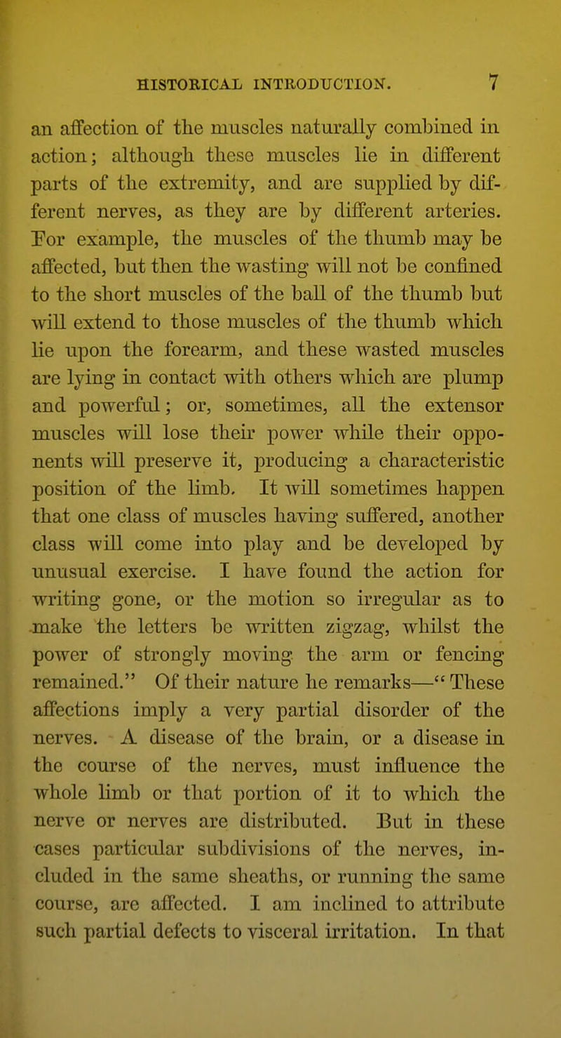 an affection of the muscles naturally combined in action; although these muscles lie in different parts of the extremity, and are supplied by dif- ferent nerves, as they are by different arteries. Por example, the muscles of the thumb may be affected, but then the wasting will not be confined to the short muscles of the ball of the thumb but will extend to those muscles of the thumb which lie upon the forearm, and these wasted muscles are lying in contact with others which are plump and powerful; or, sometimes, all the extensor muscles will lose theu* power while their oppo- nents will preserve it, producing a characteristic position of the limb. It will sometimes happen that one class of muscles having suffered, another class will come into play and be developed by unusual exercise. I have found the action for writing gone, or the motion so irregular as to make the letters be written zigzag, whilst the power of strongly moving, the arm or fencing remained. Of their nature he remarks— These affections imply a very partial disorder of the nerves. A disease of the brain, or a disease in the course of the nerves, must influence the whole limb or that portion of it to which the nerve or nerves are distributed. But in these cases particular subdivisions of the nerves, in- cluded in the same sheaths, or running the same course, are affected. I am inclined to attribute such partial defects to visceral irritation. In that