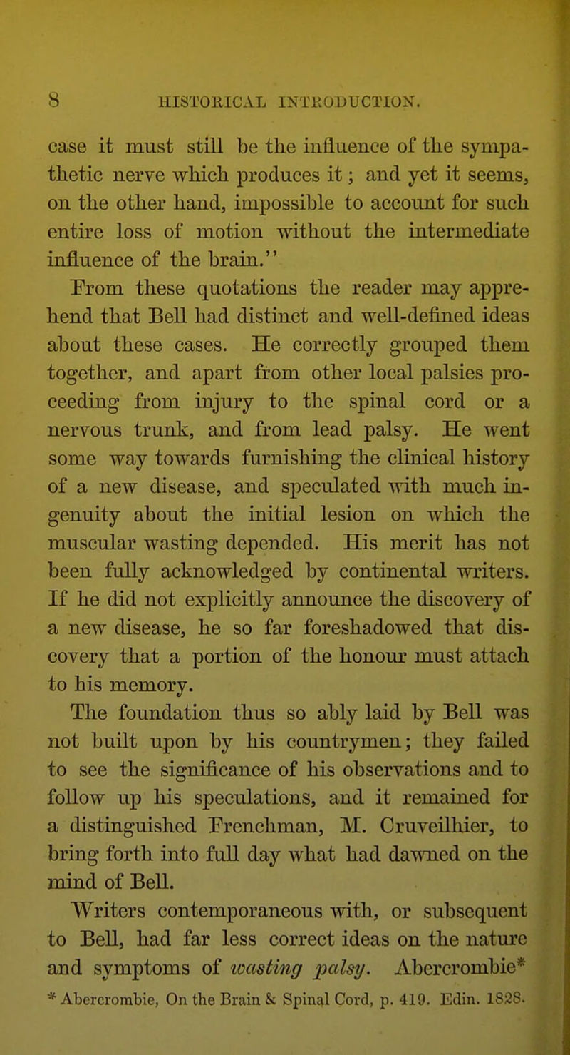 case it must still be the influence of the sympa- thetic nerve which produces it; and yet it seems, on the other hand, impossible to account for such entire loss of motion without the intermediate influence of the brain. Prom these quotations the reader may appre- hend that Bell had distinct and well-defined ideas about these cases. He correctly grouped them together, and apart from other local palsies pro- ceeding from injury to the spinal cord or a nervous trunk, and from lead palsy. He went some way towards furnishing the clinical history of a new disease, and speculated ^vith much in- genuity about the initial lesion on which the muscular wasting depended. His merit has not been fully acknowledged by continental writers. If he did not explicitly announce the discovery of a new disease, he so far foreshadowed that dis- covery that a portion of the honour must attach to his memory. The foundation thus so ably laid by Bell was not built upon by his countrymen; they failed to see the significance of his observations and to follow up his speculations, and it remained for a distinguished frenchman, M. Cruveilhier, to bring forth into full day what had das^Tied on the mind of Bell. Writers contemporaneous with, or subsequent to Bell, had far less correct ideas on the nature and symptoms of loastmg palsy. Abercrombie* * Abercrombie, On the Brain & Spinal Cord, p. 419. Edin. 1828.
