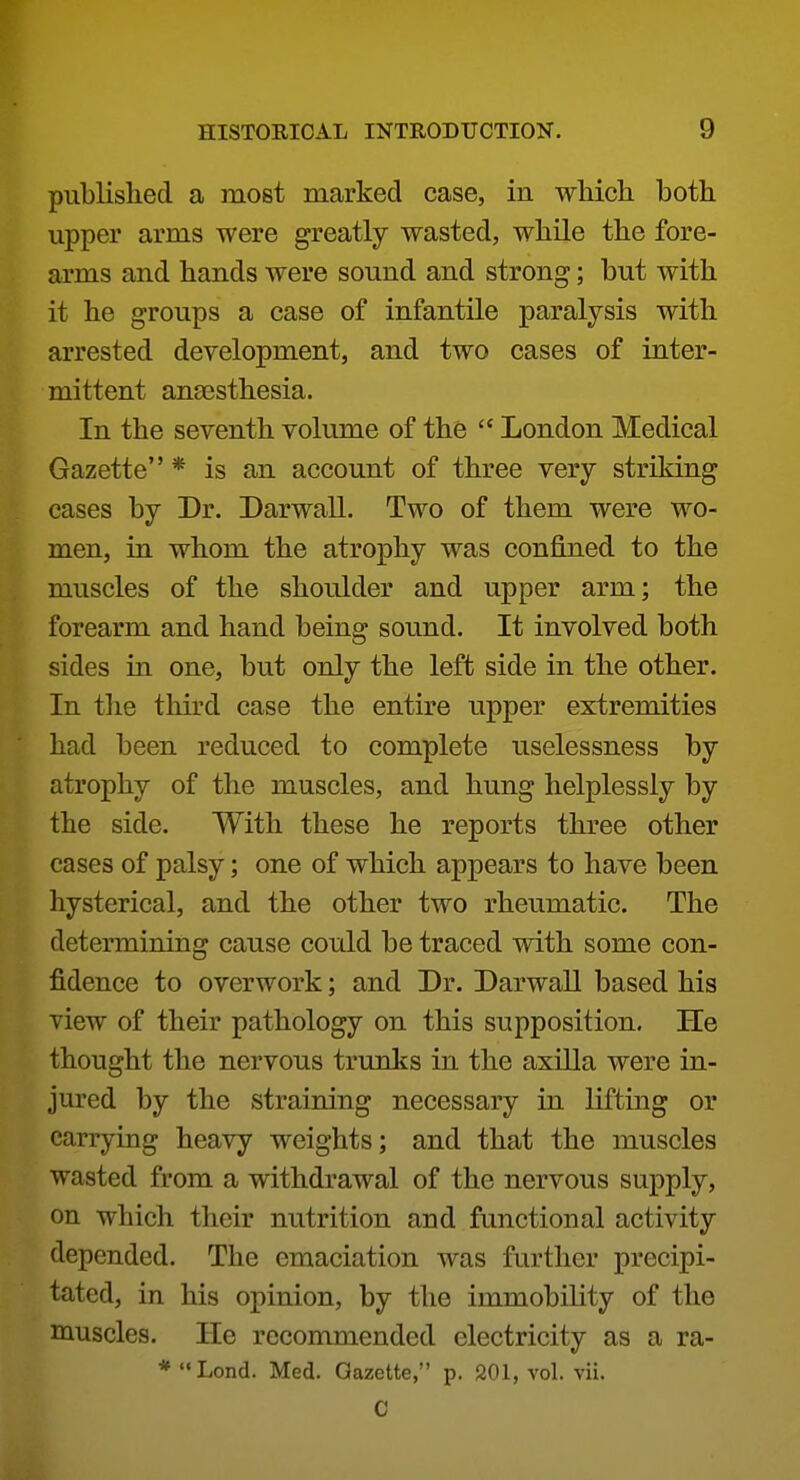 published a most marked case, in wMcli both upper arms were greatly wasted, while the fore- arms and hands were sound and strong; but with it he groups a case of infantile paralysis with arrested development, and two cases of inter- mittent anaesthesia. In the seventh volume of the  London Medical Gazette * is an account of three very striking cases by Dr. Darwall. Two of them were wo- men, in whom the atrophy was confined to the muscles of the shoulder and upper arm; the forearm and hand being sound. It involved both sides in one, but only the left side in the other. In the third case the entire upper extremities had been reduced to complete uselessness by atrophy of the muscles, and hung helplessly by the side. With these he reports three other cases of palsy; one of which appears to have been hysterical, and the other two rheumatic. The determining cause could be traced with some con- fidence to overwork; and Dr. Darwall based his view of their pathology on this supposition. He thought the nervous trunks in the axilla were in- jured by the straining necessary in lifting or carrying heavy weights; and that the muscles wasted from a withdrawal of the nervous supply, on which their nutrition and functional activity depended. The emaciation was further precipi- tated, in his opinion, by the immobility of the muscles. He recommended electricity as a ra- ♦Lond. Med. Gazette, p. 201, vol. vii. C
