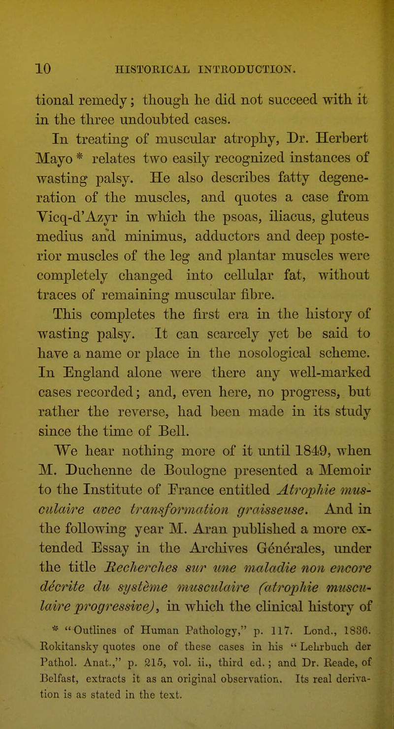 tional remedy; though he did not succeed with it in the three undoubted cases. In treating of muscular atrophy, Dr. Herbert Mayo * relates two easily recognized instances of wasting palsy. He also describes fatty degene- ration of the muscles, and quotes a case from Vicq-d'Azyr in which the psoas, iliacus, gluteus medius and minimus, adductors and deep poste- rior muscles of the leg and plantar muscles were completely changed into cellular fat, without traces of remaining muscular fibre. This completes the first era in the history of wasting palsy. It can scarcely yet be said to have a name or place in the nosological scheme. In England alone were there any well-marked cases recorded; and, eren here, no progress, but rather the reverse, had been made in its study since the time of Bell. We hear nothing more of it until 1849, when M. Duchenne de Boulogne presented a Memoir to the Institute of Prance entitled Atrophie mus- culaire avec tramformation graisseuse. And in the following year M. Aran published a more ex- tended Essay in the Archives G^nerales, under the title JRecherches sur ime maladie non encore d^crite du systeme muscidaire fatropliie muscii- laire progressive), in which the clinical history of * Outlines of Human Pathology, p. 117. Lend., 1836. Rokltansky quotes one of these cases in his  Lehrbuch der Pathol. Anat., p. 215, vol. ii., third ed.; and Dr. Reade, of Belfast, extracts it as an original ohservation. Its real deriva- tion is as stated in the text.