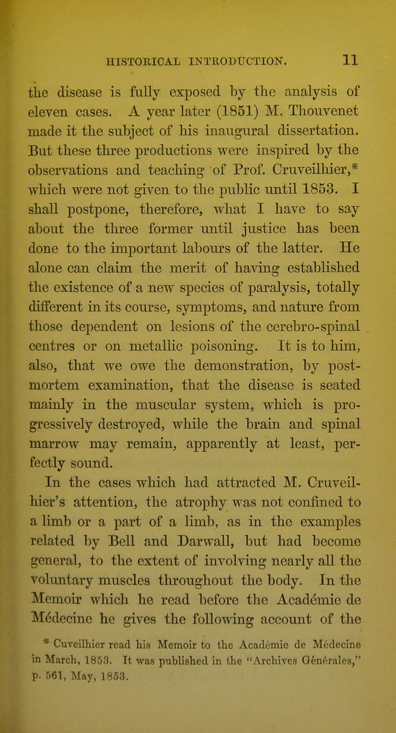 the disease is fully exposed by the analysis of eleven cases. A year later (1851) M. Thouvenet made it the subject of his inaugural dissertation. But these three productions were inspired by the observations and teaching of Prof. Cruveilhier,* which were not given to the public until 1853. I shall postpone, therefore, what I have to say about the three former until justice has been done to the important labours of the latter. He alone can claim the merit of having established the existence of a new species of paralysis, totally different in its course, symptoms, and nature from those dependent on lesions of the cerebro-spinal centres or on metallic poisoning. It is to him, also, that we owe the demonstration, by post- mortem examination, that the disease is seated mainly in the muscular system, which is pro- gressively destroyed, while the brain and spinal marrow may remain, apparently at least, per- fectly sound. In the cases which had attracted M. Cruveil- hier's attention, the atrophy was not confined to a limb or a part of a limb, as in the examples related by Bell and Darwall, but had become general, to the extent of involving nearly aU the voluntary muscles throughout the body. In the Memoir which he read before the Academic de M^decine he gives the followdng account of the * Cuveilhier read his Memoir to the Academie de Medecine in March, 1853. It was published in the Archives Gfenerales, p. 561, May, 1853.