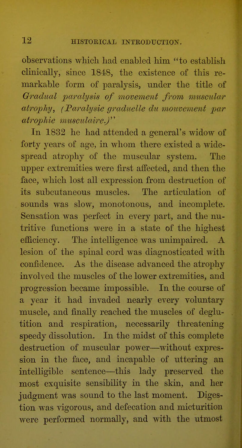 observations wMch liad enabled him to establish clinically, since 1848, the existence of this re- markable form of paralysis, under the title of G^^adiml joaralysis of movement from muscular atro'phy, (Faralysie graduelle du mouvement x>ar atropine musciilaire.J'' In 1832 he had attended a general's widow of forty years of age, in whom there existed a wide- spread atrophy of the muscular system. The upper extremities were first affected, and then the face, which lost all expression from destruction of its subcutaneous muscles. The articulation of sounds was slow, monotonous, and incomplete. Sensation was perfect in every part, and the nu- tritive functions were in a state of the highest efficiency. The intelligence was unimpaired. A lesion of the spinal cord was diagnosticated with confidence. As the disease advanced the atrophy involved the muscles of the lower extremities, and progression became impossible. In the course of a year it had invaded nearly every voluntary muscle, and finally reached the muscles of deglu- tition and respiration, necessarily tlu^eatening speedy dissolution. In the midst of tliis complete destruction of muscular power—without expi'es- sion in the face, and incapable of uttering an intelligible sentence—this lady preserved the most exquisite sensibility in the skin, and her judgment was sound to the last moment. Diges- tion was vigorous, and defecation and micturition were performed normally, and with the utmost
