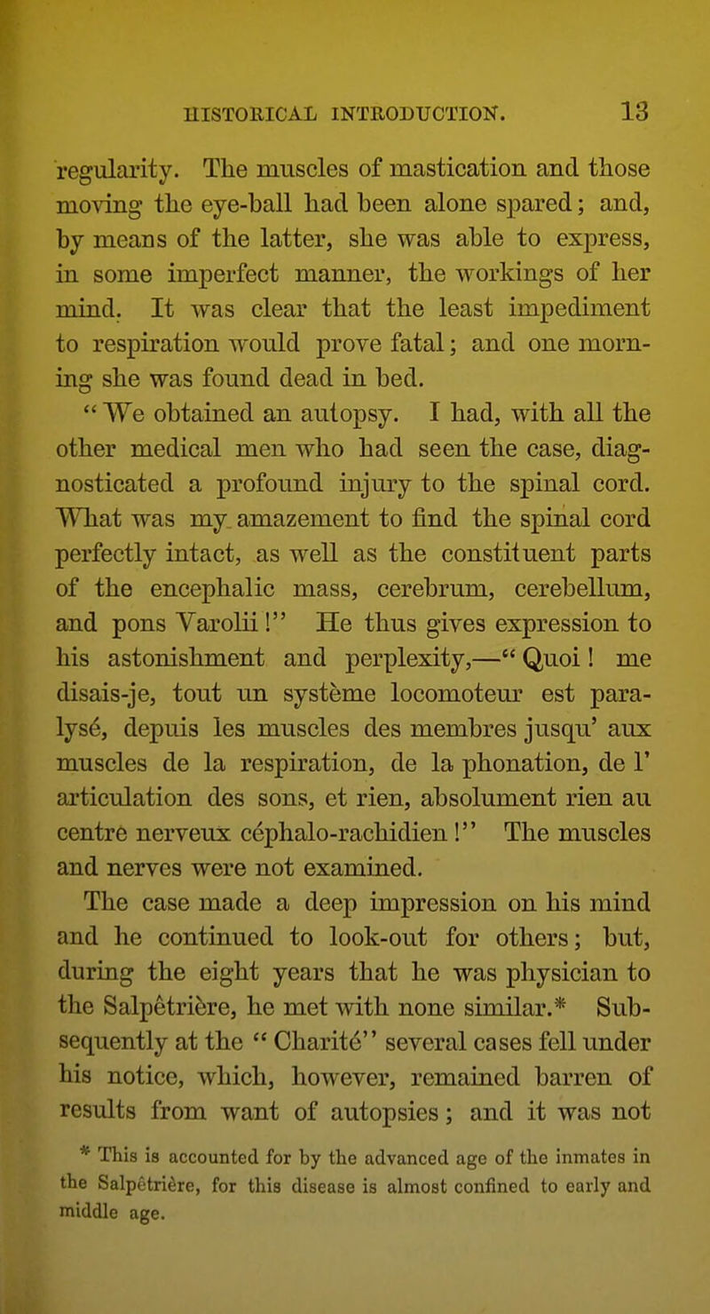 regularity. The muscles of mastication and those moving the eye-ball had been alone s^^ared; and, by means of the latter, she was able to express, in some imperfect manner, the workings of her mind. It was clear that the least impediment to respiration would prove fatal; and one morn- ing she was found dead in bed.  We obtained an autopsy. I had, with all the other medical men who had seen the case, diag- nosticated a profound injury to the spinal cord. What was my. amazement to find the spinal cord perfectly intact, as well as the constituent parts of the encephalic mass, cerebrum, cerebellum, and pons Varolii ! He thus gives expression to his astonishment and perplexity,— Quoi! me disais-je, tout un systeme locomoteur est para- lyse, depuis les muscles des membres jusqu' aux muscles de la respiration, de la phonation, de F articulation des sons, et rien, absolument rien au centre nerveux cephalo-rachidien! The muscles and nerves were not examined. The case made a deep impression on his mind and he continued to look-out for others; but, during the eight years that he was physician to the Salpetrifere, he met with none similar.* Sub- sequently at the  Charite several cases fell under his notice, which, however, remained barren of results from want of autopsies; and it was not * This is accounted for by the advanced age of the inmates in the Salpetri^re, for this disease is almost confined to early and middle age.