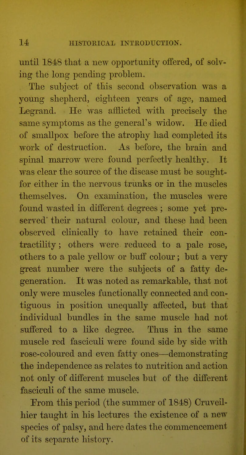 until 1848 that a new opportunity offered, of solv- ing the long pending problem. The subject of this second observation was a young shepherd, eighteen years of age, named Legrand. He was afflicted with precisely the same symptoms as the general's widow. He died of smallpox before the atrophy had completed its work of destruction. As before, the brain and spinal marrow were found perfectly healthy. It was clear the source of the disease must be sought- for either in the nervous trunks or in the muscles themselves. On examination, the muscles were found wasted in different degrees ; some yet pre- served' their natural colour, and these had been observed clinically to have retained their con- tractility; others were reduced to a pale rose, others to a pale yellow or buff colour; but a very great number were the subjects of a fatty de- generation. It was noted as remarkable, that not only were muscles functionally connected and con- tiguous in position unequally affected, but that individual bundles in the same muscle had not suffered to a like degree. Thus in the same muscle red fasciculi were found side by side with rose-coloured and even fatty ones—demonstrating the independence as relates to nutrition and action not only of different muscles but of the different fasciculi of the same muscle. Prom this period (the summer of 1848) Cruveil- hier taught in his lectures the existence of a new species of palsy, and here dates the commencement of its separate history.