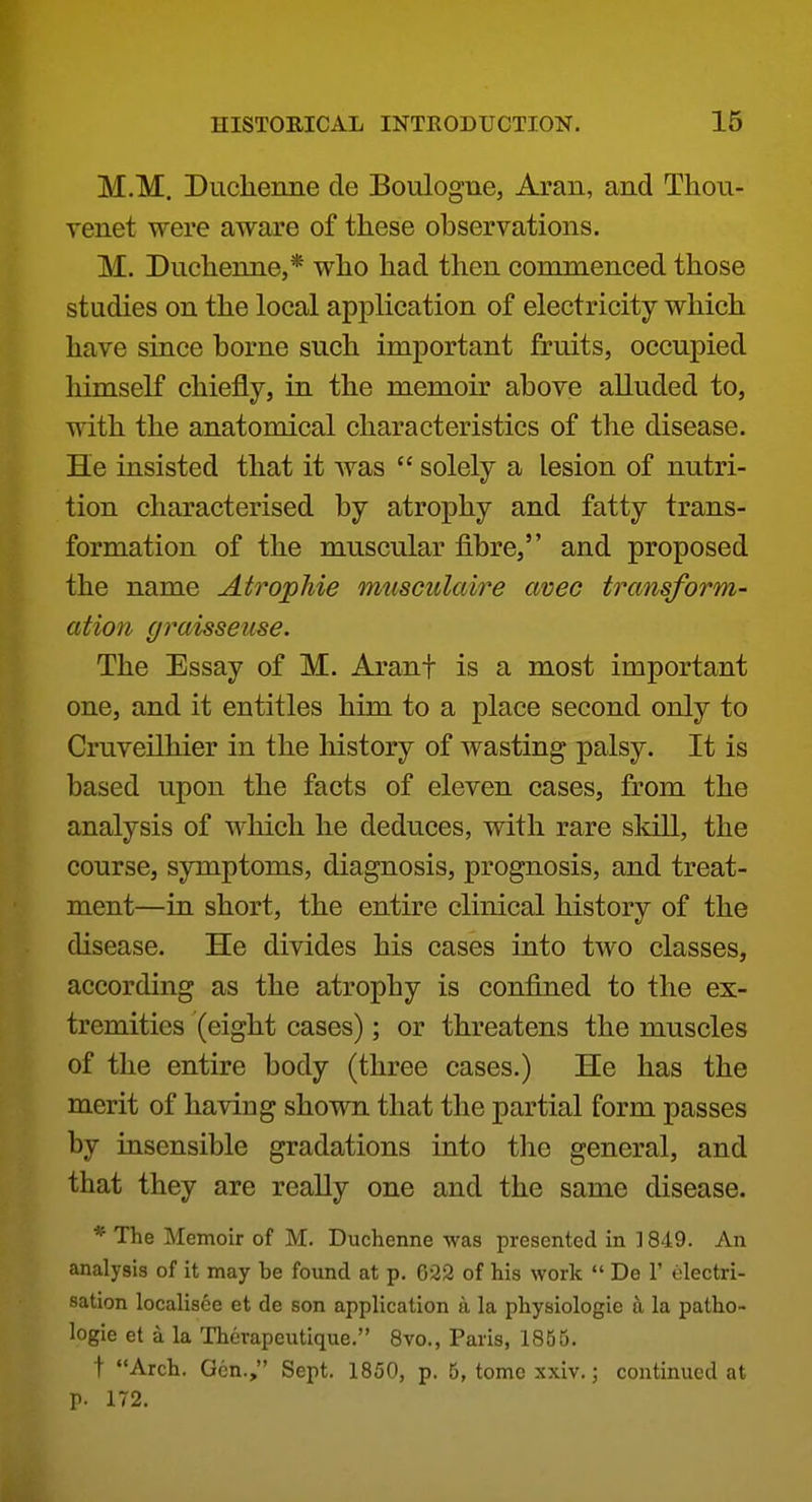 M.M. Duclienne de Boulogne, Aran, and Thou- venet were aware of these observations. M. Duclienne,* who had then commenced those studies on the local application of electricity which have since borne such important fruits, occupied himself chiefly, in the memoir above alluded to, with the anatomical characteristics of the disease. He insisted that it was  solely a lesion of nutri- tion characterised by atrophy and fatty trans- formation of the muscular fibre, and proposed the name AtropMe musculaire aveo transform- ation graisseuse. The Essay of M. Aranf is a most important one, and it entitles him to a place second only to Cruveilhier in the history of wasting palsy. It is based upon the facts of eleven cases, from the analysis of which he deduces, with rare skill, the course, symptoms, diagnosis, prognosis, and treat- ment—in short, the entire clinical history of the disease. He divides his cases into two classes, according as the atrophy is confined to the ex- tremities (eight cases); or threatens the muscles of the entire body (three cases.) He has the merit of having shown that the partial form passes by insensible gradations into tlio general, and that they are really one and the same disease. * The Memoir of M. Duchenne was presented in ] 849. An analysis of it may be fo\md at p. 622 of his work  De F electri- sation localisee et de son application a la physiologic a la patho- logic et a la Therapeutique. 8vo., Paris, 1855. t Arch. Gen., Sept, 1850, p. 5, tome xxiv.; continued at r- 172.