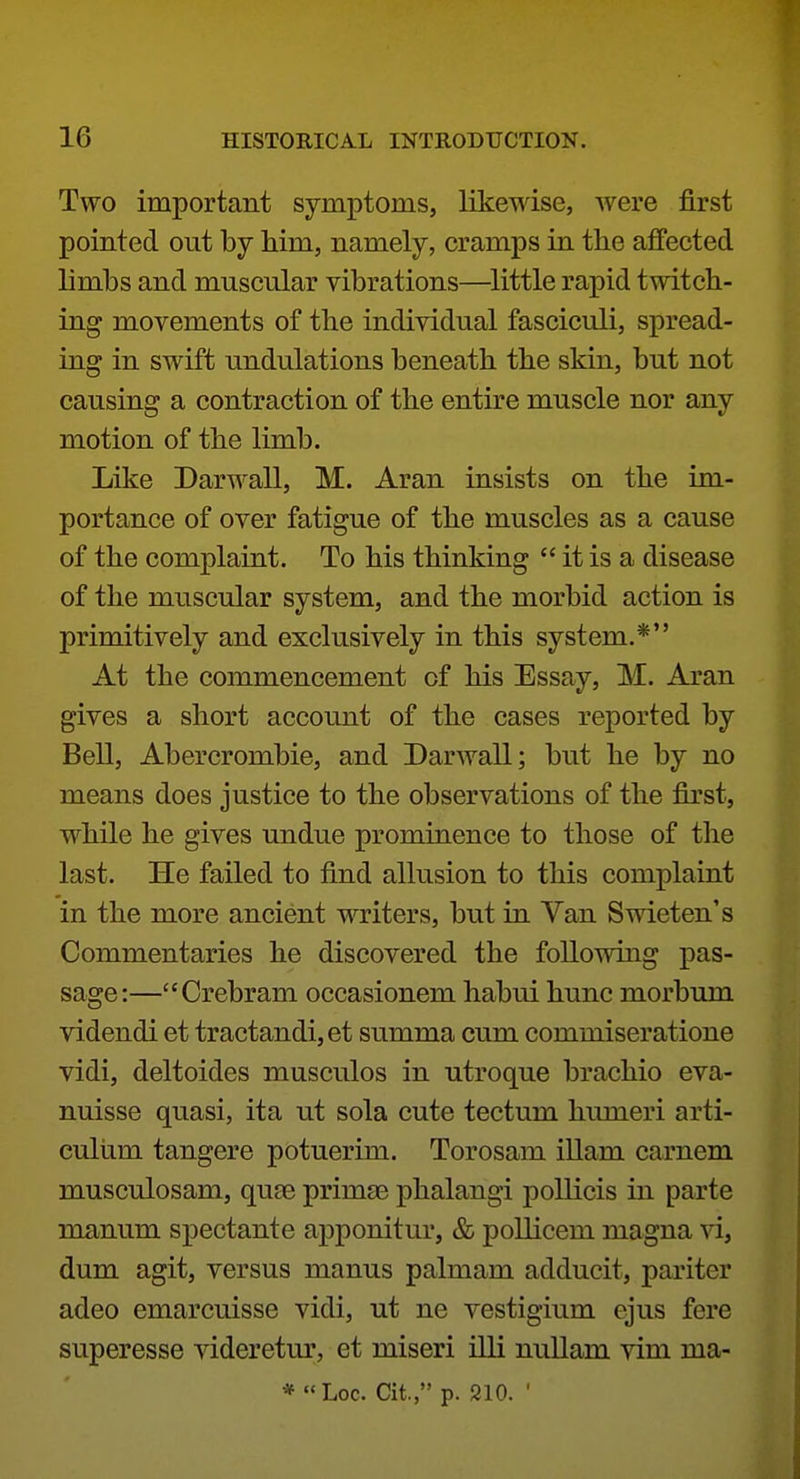 Two important symptoms, likewise, were first pointed out by him, namely, cramps in the affected limbs and muscular vibrations—^little rapid twitch- ing movements of the individual fasciculi, spread- ing in swift undulations beneath the skin, but not causing a contraction of the entire muscle nor any motion of the limb. Like Darwall, M. Aran insists on the im- portance of over fatigue of the muscles as a cause of the complaint. To his thinking  it is a disease of the muscular system, and the morbid action is primitively and exclusively in this system.* At the commencement of his Essay, M. Aran gives a short account of the cases reported by Bell, Abercrombie, and Darwall; but he by no means does justice to the observations of the first, while he gives undue prominence to those of the last. He failed to find allusion to this complaint in the more ancient writers, but in Van Swieten's Commentaries he discovered the following pas- sage:—Crebram occasionem habui hunc morbum videndi et tractandi, et summa cum commiseratione vidi, deltoides musculos in utroque brachio eva- nuisse quasi, ita ut sola cute tectum humeri arti- culiim tangere potuerim. Torosam illam carnem musculosam, quae primgs phalangi poUicis in parte manum spectante apponitur, & pollicem magna vi, dum agit, versus manus palmam adducit, pariter adeo emarcuisse vidi, ut ne vestigium ejus fere superesse ^dderetur, et miseri illi nullam vim ma-
