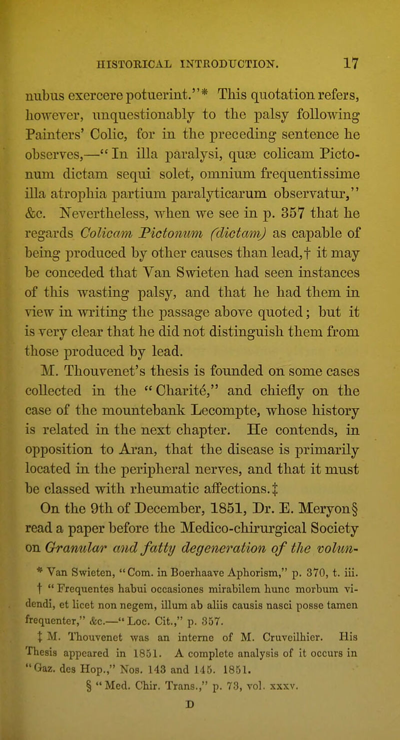 niibus exercere potuerint.'' * This quotation refers, however, unquestionably to the palsy following Painters' Colic, for in the preceding sentence he observes,— In ilia paralysi, quae colicam Picto- num dictam sequi solet, omnium frequentissime ilia atrophia partium paralyticarum observatur, &c. Nevertheless, when we see in p. 357 that he regards Colicam Fictonum fdictamj as capable of being produced by other causes than lead,t it may be conceded that Van Swieten had seen instances of this wasting palsy, and that he had them in view in writing the passage above quoted; but it is very clear that he did not distinguish them from those produced by lead. M. Thouvenet's thesis is founded on some cases collected in the  Charity, and chiefly on the case of the mountebank Lecompte, whose history is related in the next chapter. He contends, in opposition to Aran, that the disease is primarily located in the peripheral nerves, and that it must be classed with rheumatic affections. J On the 9th of December, 1851, Dr. E. Meryon§ read a paper before the Medico-chirurgical Society on Granular and fatty degeneration of the voUm- * Van Swieten, Com. in Boerhaave Aphorism, p. 370, t. iii. t  Frequentes habui occasiones mirabilem hunc morbum vi- dendi, et licet non negem, ilium ab aliis causis nasci posse tamen frequenter, &c.— Loo. Cit., p. 357. X M. Tbouvenet was an interne of M. Cruveilhier. His Thesis appeared in 1851. A complete analysis of it occurs in Gaz. dcs Hop., Nos. 143 and 145. 1851. § Med. Chir. Trans., p. 73, vol. xxxv. D