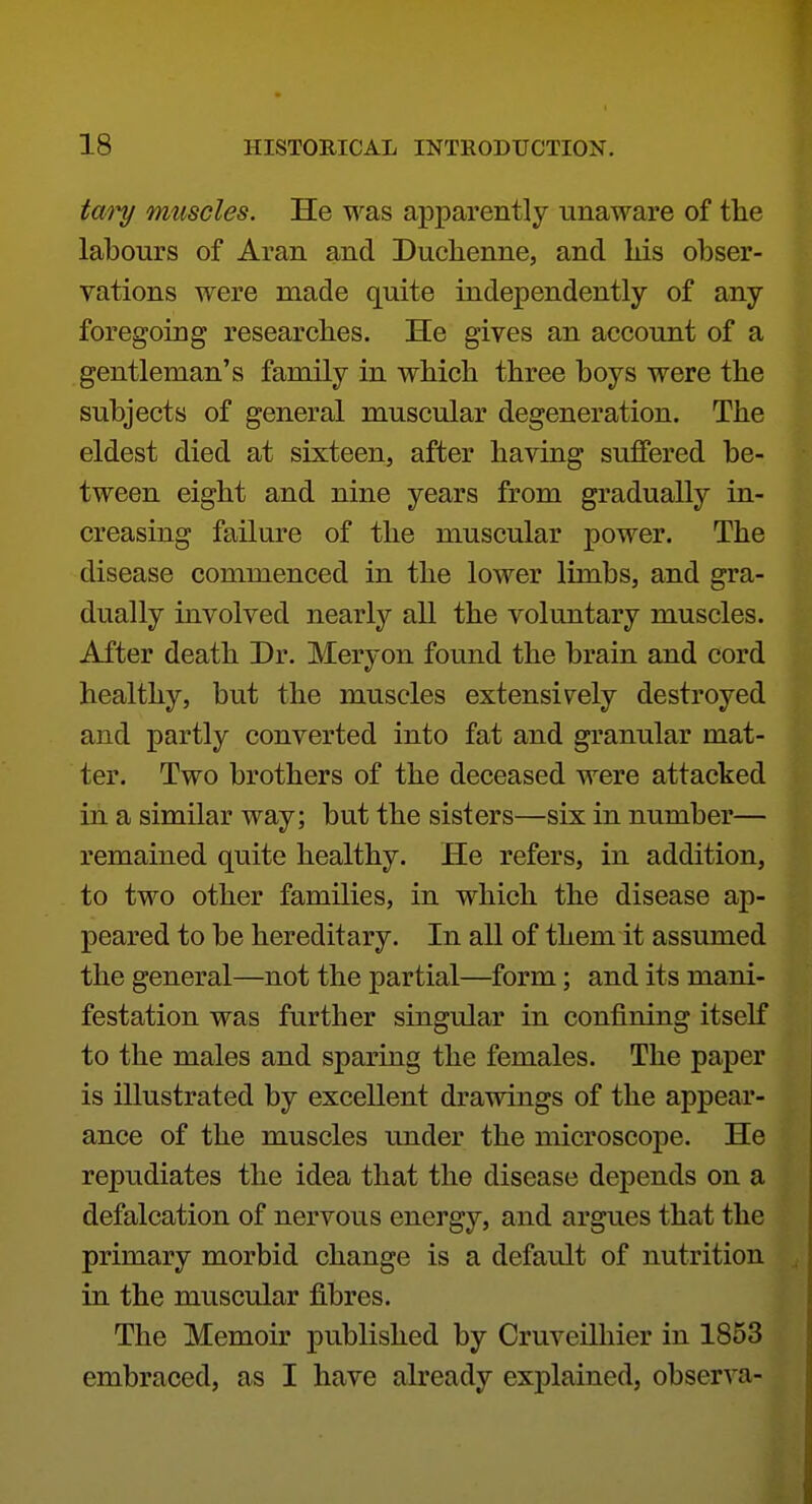tm^ muscles. He was apparently unaware of the labours of Aran and Duchenne, and Lis obser- vations were made quite independently of any foregoing researches. He gives an account of a gentleman's family in wbich three boys were the subjects of general muscular degeneration. The eldest died at sixteen, after having suffered be- tween eight and nine years from gradually in- creasing failure of the muscular power. The disease commenced in the lower limbs, and gra- dually involved nearly all the voluntary muscles. After death Dr. Meryon found the brain and cord healthy, but the muscles extensively destroyed and partly converted into fat and granular mat- ter. Two brothers of the deceased were attacked in a similar way; but the sisters—six in number— remained quite healthy. He refers, in addition, to two other families, in which the disease ap- peared to be hereditary. In all of them it assumed the general—not the partial—form; and its mani- festation was further singular in confining itself to the males and sparing the females. The paper is illustrated by excellent drawings of the appear- ance of the muscles under the microscope. He repudiates the idea that the disease depends on a defalcation of nervous energy, and argues that the primary morbid change is a default of nutrition in the muscular fibres. The Memoir published by Cruveilliier in 1853 embraced, as I have already explained, observa-