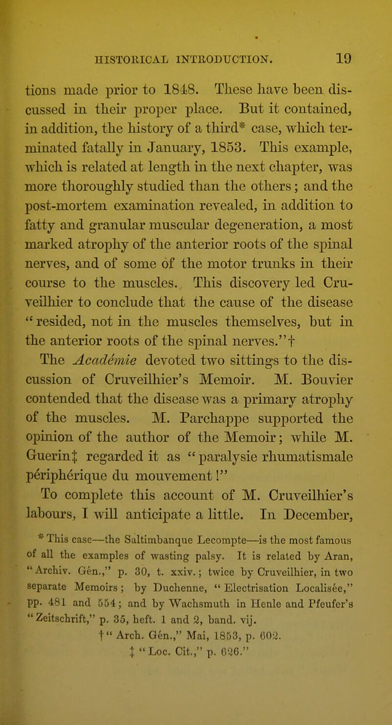 tions made prior to 1848. These have been dis- cussed in their proper place. But it contained, in addition, the history of a third* case, which ter- minated fatally in January, 1853. This example, which is related at length in the next chapter, was more tlioroughly studied than the others; and the post-mortem examination revealed, in addition to fatty and granular muscular degeneration, a most marked atrophy of the anterior roots of the spinal nerves, and of some of the motor trunks in their course to the muscles. This discovery led Oru- veilhier to conclude that the cause of the disease  resided, not in the muscles themselves, but in the anterior roots of the spinal nerves.f The Academie devoted two sittings to the dis- cussion of Cruveilhier's Memoir. M. Bouvier contended that the disease was a primary atrophy of the muscles. M. Parchappe supported the opinion of the author of the Memoir; while M. GuerinJ regarded it as  paralysie rhumatismale peripherique du mouvement! To complete this account of M. Cruveilhier's labours, I will anticipate a little. In December, * This case—the Saltimbanque Lecompte—is the most famous of all the examples of wasting palsy. It is related by Aran, Archiv. Gen., p. 30, t. xxiv.; twice by Cruveilhier, in two separate Memoirs; by Duchenne,  Electrisation Localisee, pp. 481 and 554; and by Wachsmuth in Henle and Pfeufer's  Zeitschrift, p. 35, heft. 1 and 2, band. vij. t Arch. Gen., Mai, 1853, p. 602. X Loc. Cit., p. G26.