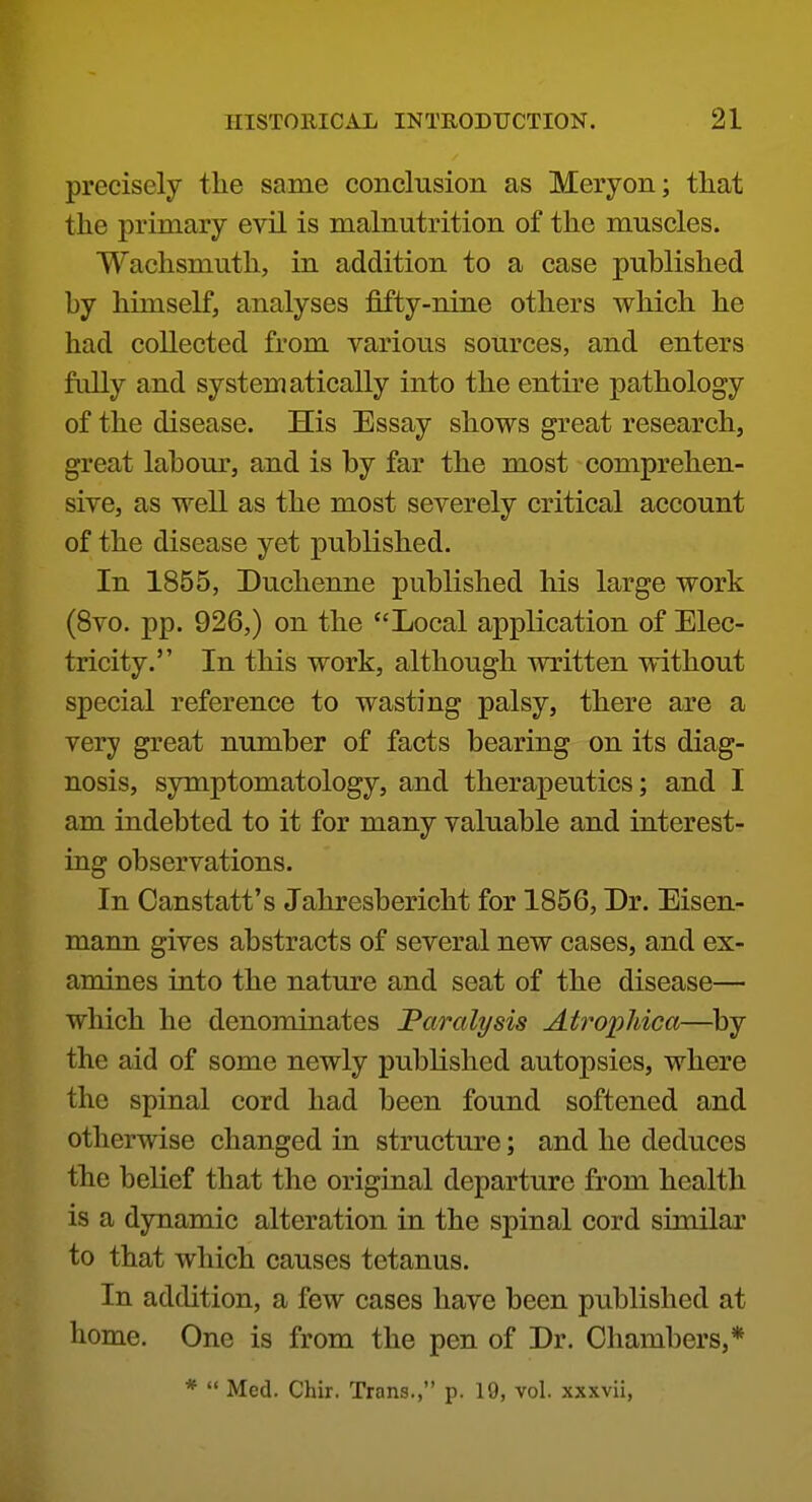 precisely the same conclusion as Meryon; that the primary evil is malnutrition of the muscles. Wachsmuth, in addition to a case published by himself, analyses fifty-nine others which he had collected from various sources, and enters fully and systematically into the entire pathology of the disease. His Essay shows great research, great labour, and is by far the most comprehen- sive, as well as the most severely critical account of the disease yet published. In 1855, Duchenne published his large work (8vo. pp. 926,) on the Local application of Elec- tricity. In this work, although written without special reference to wasting palsy, there are a very great number of facts bearing on its diag- nosis, symptomatology, and therapeutics; and I am indebted to it for many valuable and interest- ing observations. In Canstatt's Jahresbericht for 1856, Dr. Eisen- mann gives abstracts of several new cases, and ex- amines into the nature and seat of the disease— which he denominates 'Paralysis Atrophica—^by the aid of some newly published autopsies, where the spinal cord had been found softened and otherwise changed in structure; and he deduces the belief that the original departure from health is a dynamic alteration in the spinal cord similar to that which causes tetanus. In addition, a few cases have been published at home. One is from the pen of Dr. Chambers,* *  Med. Chir. Trans., p. 19, vol. xxxvii.