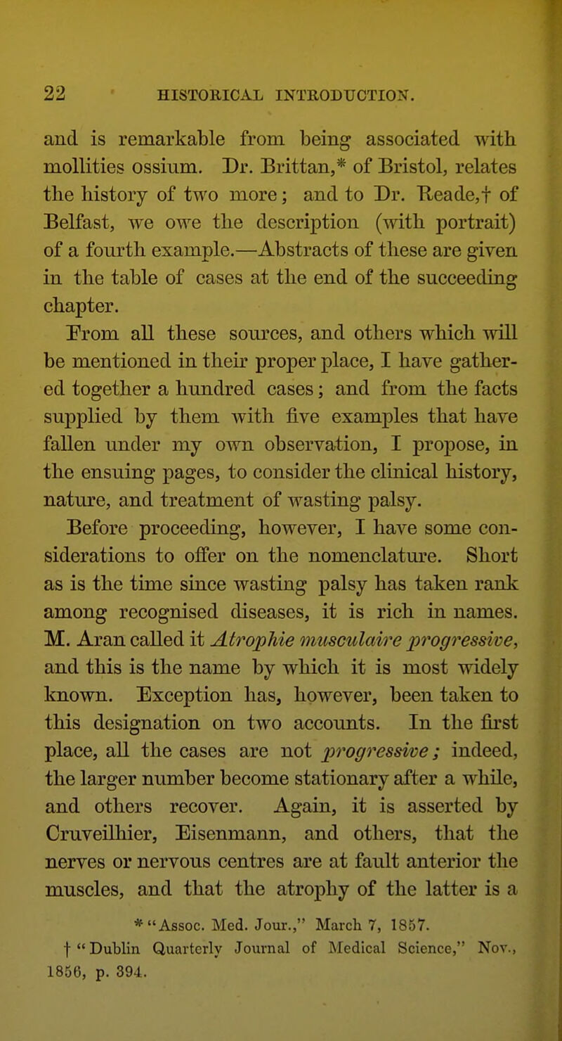 and is remarkable from being associated with mollities ossium. Dr. Brittan,* of Bristol, relates the history of two more; and to Dr. Keade,t of Belfast, we owe the description (with portrait) of a fourth example.—Abstracts of these are given in the table of cases at the end of the succeeding chapter. Prom all these sources, and others which will be mentioned in their proper place, I have gather- ed together a hundred cases; and from the facts supplied by them with five examx3les that have fallen under my own observation, I propose, in the ensuing pages, to consider the clinical history, nature, and treatment of wasting palsy. Before proceeding, however, I have some con- siderations to offer on the nomenclature. Short as is the time since wasting palsy has taken rank among recognised diseases, it is rich in names. M. Aran called it Atrophie musculaire progressive, and this is the name by which it is most widely known. Exception has, however, been taken to this designation on two accounts. In the first place, all the cases are not progressive; indeed, the larger number become stationary after a while, and others recover. Again, it is asserted by Cruveilhier, Eisenmann, and others, that the nerves or nervous centres are at fault anterior the muscles, and that the atrophy of the latter is a * Assoc. Med. Jour., March 7, 1857. t Dublin Quarterly Journal of Medical Science, Nov., 1856, p. 394.
