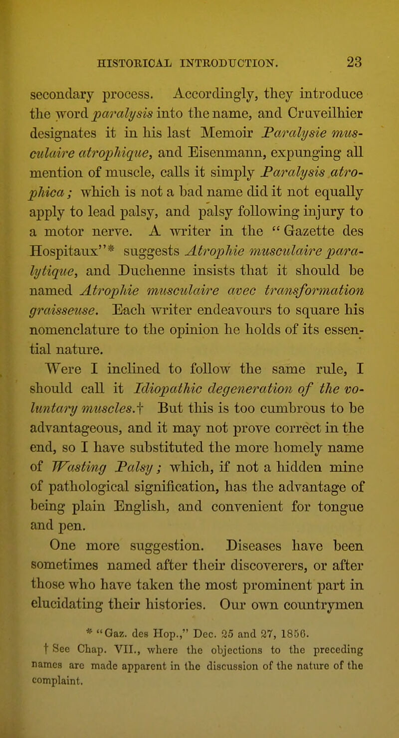 secondary process. Accordingly, they introduce the word parali/sis into the name, and Craveilhier designates it in his last Memoir Faralysie mus- culaire atro^pMque, and Eisenmann, expunging all mention of muscle, calls it simply Paralysis atro- pMca ; which is not a bad name did it not equally apply to lead palsy, and palsy following injury to a motor nerve. A writer in the  Gazette des Hospitaux* suggests Atropine musculaire para- lytique, and Duchenne insists that it should be named AtropMe musculaire avec transformation graisseuse. Each writer endeavours to square his nomenclature to the opinion he holds of its essen- tial nature. Were I inclined to follow the same rule, I should call it Idiopathic degeneration of the vo- luntaiy muscles, f But this is too cumbrous to be advantageous, and it may not prove correct in the end, so I have substituted the more homely name of Wasting Falsy; which, if not a hidden mine of pathological signification, has the advantage of being plain English, and convenient for tongue and pen. One more suggestion. Diseases have been sometimes named after their discoverers, or after those who have taken the most prominent part in elucidating their histories. Our own countrymen * Gaz. des Hop., Dec. 25 and 27, 1856. t See Chap. VII., where the objections to the preceding names are made apparent in the discussion of the nature of the complaint.