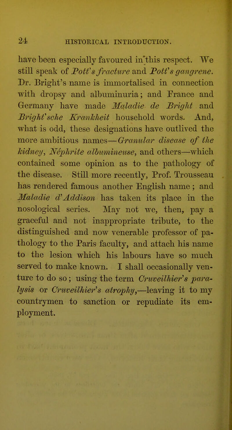have been especially favoured in'tMs respect. We still speak of JPotf s fracture and PoWs gangrene. Dr. Bright's name is immortalised in connection with dropsy and albuminuria; and Prance and Germany have made Malaclie de Bright and BrighfscJie Kranhlieit household words. And, what is odd, these designations have outlived the more ambitious names—Granular disease of the kidney. Nephrite albumineuse, and others—which contained some opinion as to the pathology of the disease. Still more recently. Prof. Trousseau has rendered famous another English name ; and Maladie d'Addison has taken its place in the nosological series. May not we, then, pay a graceful and not inappropriate tribute, to the distinguished and now venerable professor of pa- thology to the Paris faculty, and attach his name to the lesion which his labours have so much served to make known. I shall occasionally ven- ture to do so; using the term Cruveilhier's para- lysis or Cruveilhier^s atrophy,—leaving it to my countrymen to sanction or repudiate its em- ployment.